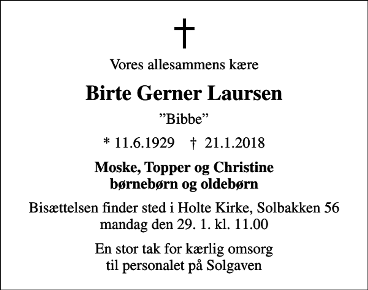 <p>Vores allesammens kære<br />Birte Gerner Laursen<br />Bibbe<br />* 11.6.1929 ✝ 21.1.2018<br />Moske, Topper og Christine børnebørn og oldebørn<br />Bisættelsen finder sted i Holte Kirke, Solbakken 56 mandag den 29. 1. kl. 11.00<br />En stor tak for kærlig omsorg til personalet på Solgaven</p>