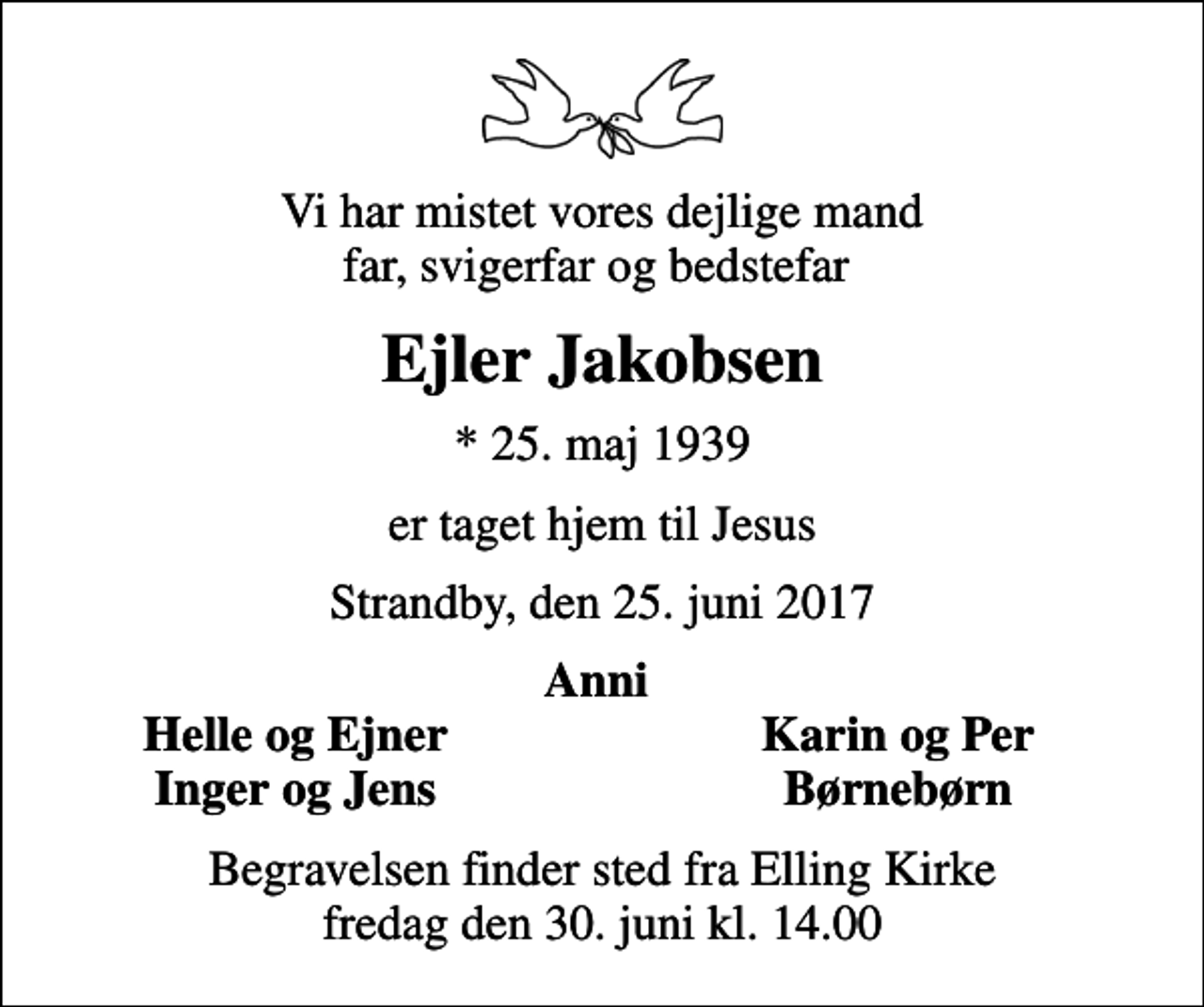 <p>Vi har mistet vores dejlige mand far, svigerfar og bedstefar<br />Ejler Jakobsen<br />* 25. maj 1939<br />er taget hjem til Jesus<br />Strandby, den 25. juni 2017<br />Anni<br />Helle og Ejner<br />Karin og Per<br />Inger og Jens<br />Børnebørn<br />Begravelsen finder sted fra Elling Kirke fredag den 30. juni kl. 14.00</p>