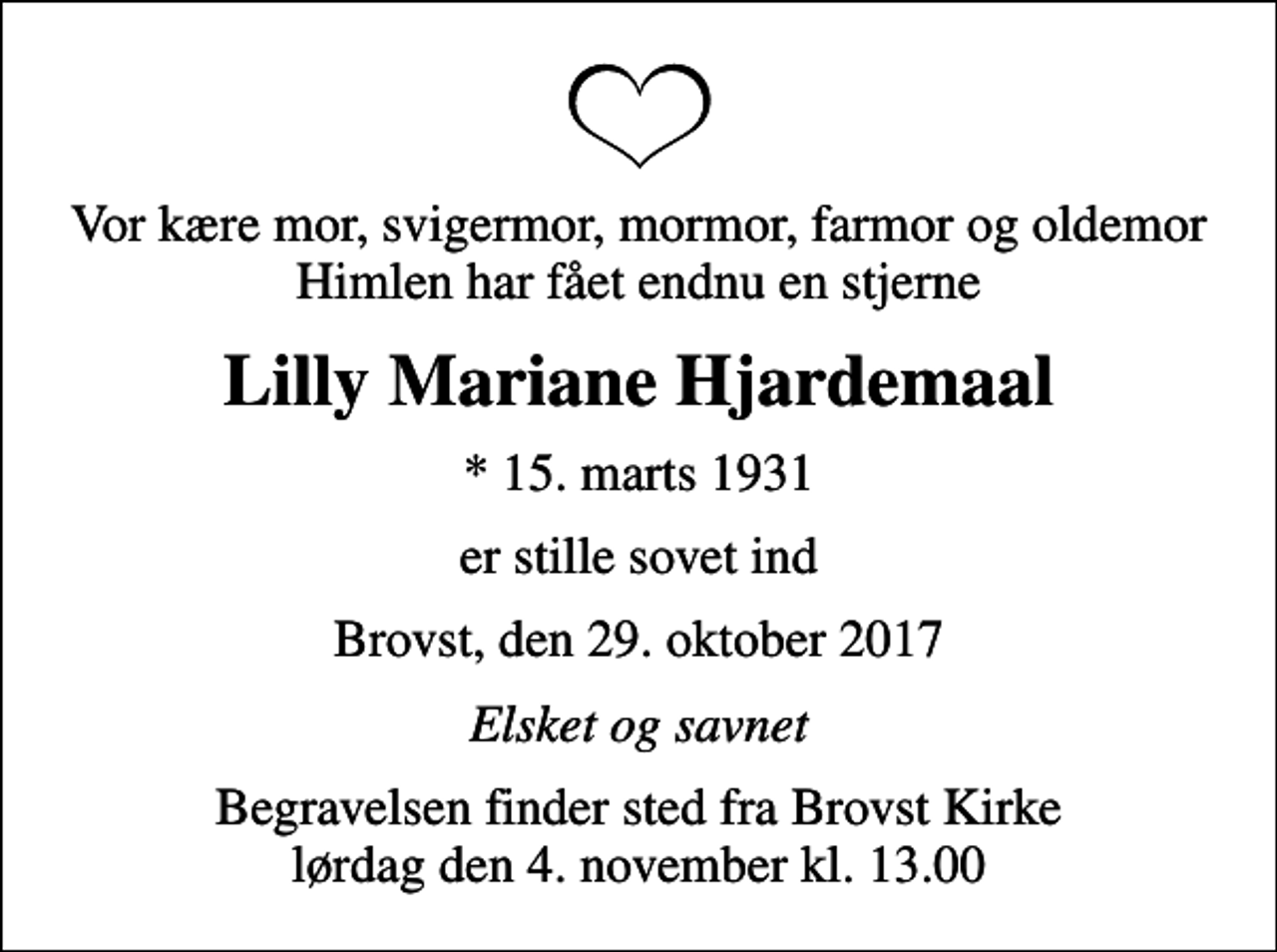 <p>Vor kære mor, svigermor, mormor, farmor og oldemor Himlen har fået endnu en stjerne<br />Lilly Mariane Hjardemaal<br />* 15. marts 1931<br />er stille sovet ind<br />Brovst, den 29. oktober 2017<br />Elsket og savnet<br />Begravelsen finder sted fra Brovst Kirke lørdag den 4. november kl. 13.00</p>