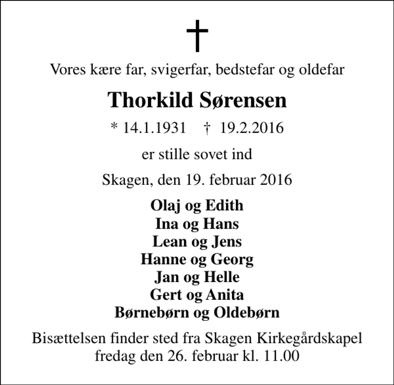 <p>Vores kære far, svigerfar, bedstefar og oldefar<br />Thorkild Sørensen<br />* 14.1.1931 ✝ 19.2.2016<br />er stille sovet ind<br />Skagen, den 19. februar 2016<br />Olaj og Edith Ina og Hans Lean og Jens Hanne og Georg Jan og Helle Gert og Anita Børnebørn og Oldebørn<br />Bisættelsen finder sted fra Skagen Kirkegårdskapel fredag den 26. februar kl. 11.00</p>
