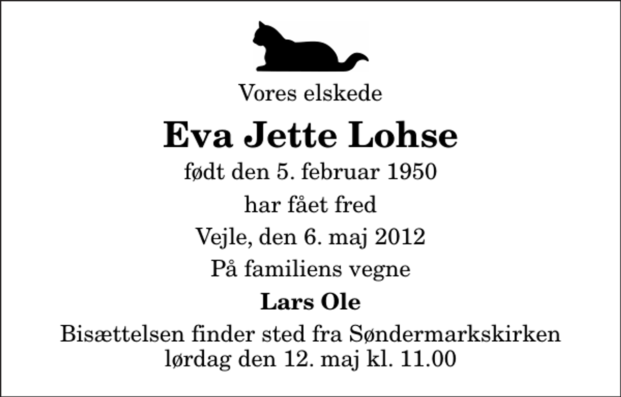 <p>Vores elskede<br />Eva Jette Lohse<br />født den 5. februar 1950<br />har fået fred<br />Vejle, den 6. maj 2012<br />På familiens vegne<br />Lars Ole<br />Bisættelsen finder sted fra Søndermarkskirken lørdag den 12. maj kl. 11.00</p>
