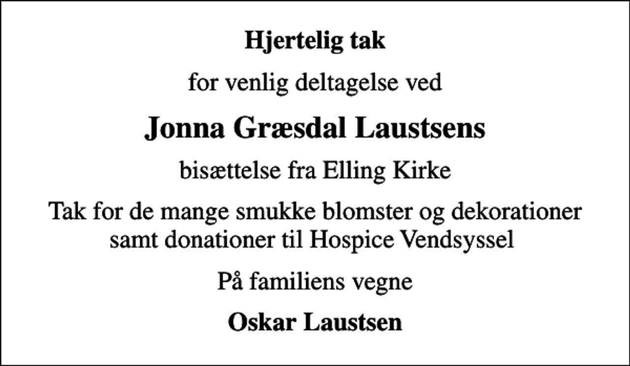 <p>Hjertelig tak<br />for venlig deltagelse ved<br />Jonna Græsdal Laustsens<br />bisættelse fra Elling Kirke<br />Tak for de mange smukke blomster og dekorationer samt donationer til Hospice Vendsyssel<br />På familiens vegne<br />Oskar Laustsen</p>