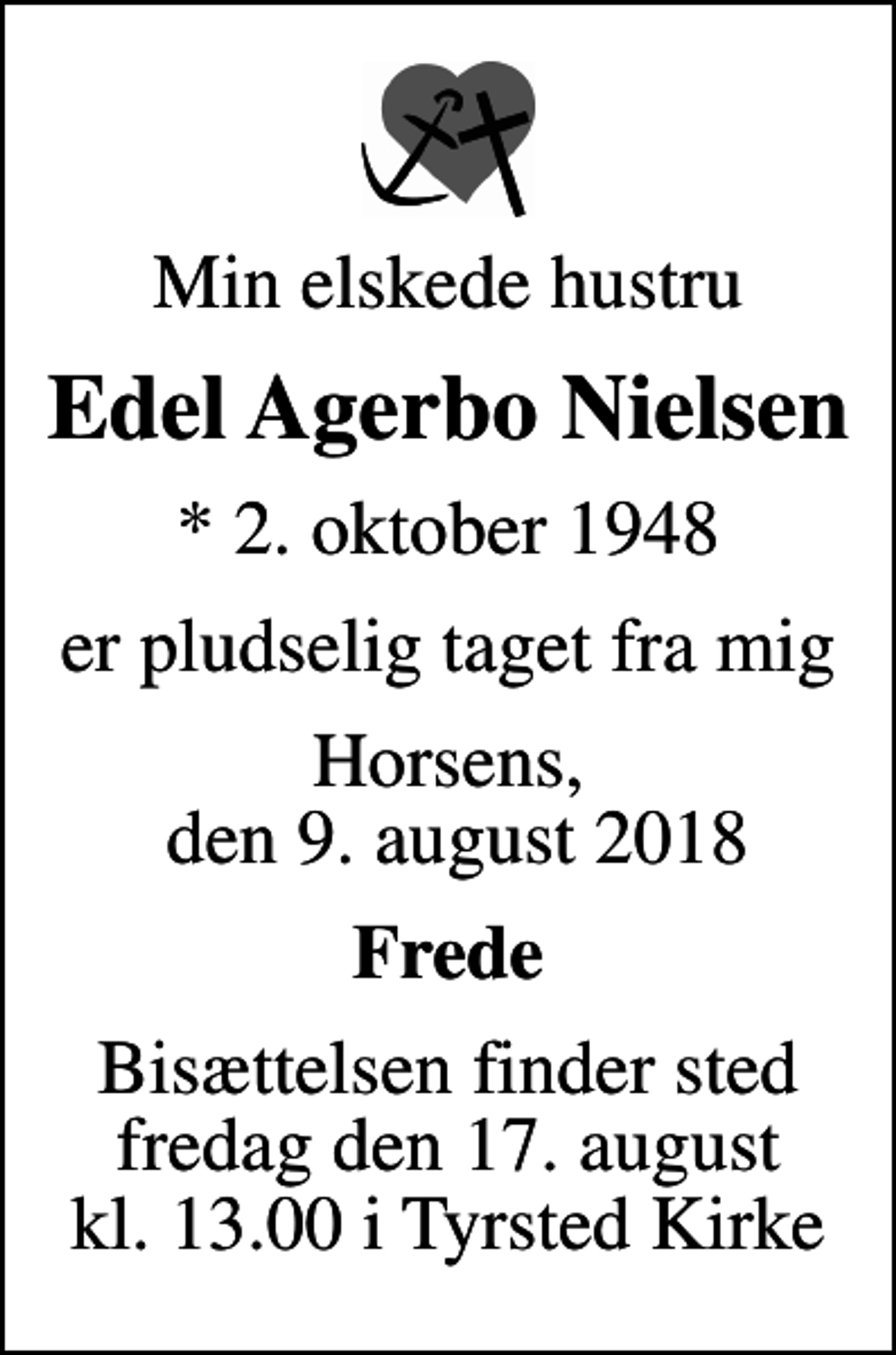 <p>Min elskede hustru<br />Edel Agerbo Nielsen<br />* 2. oktober 1948<br />er pludselig taget fra mig<br />Horsens, den 9. august 2018<br />Frede<br />Bisættelsen finder sted fredag den 17. august kl. 13.00 i Tyrsted Kirke</p>