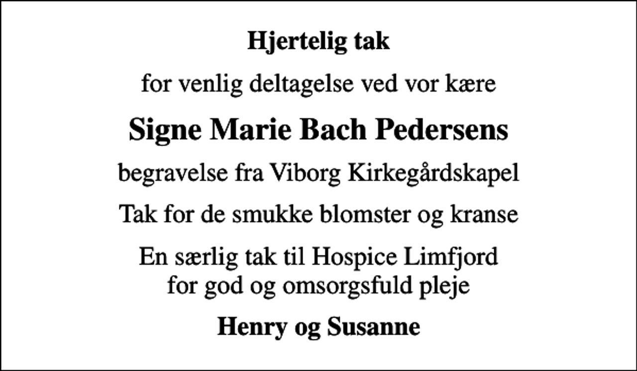 <p>Hjertelig tak<br />for venlig deltagelse ved vor kære<br />Signe Marie Bach Pedersens<br />begravelse fra Viborg Kirkegårdskapel<br />Tak for de smukke blomster og kranse<br />En særlig tak til Hospice Limfjord for god og omsorgsfuld pleje<br />Henry og Susanne</p>