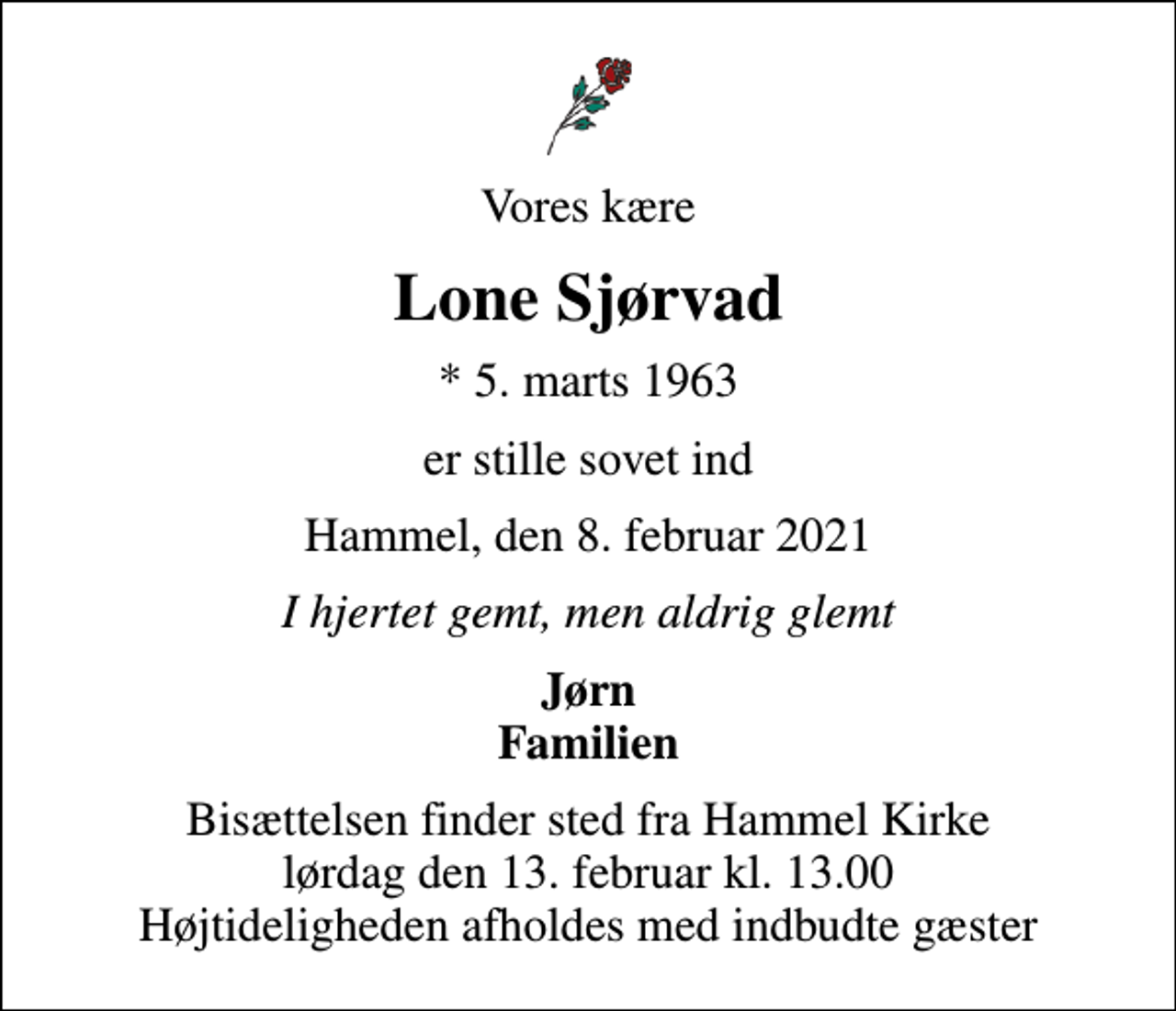 <p>Vores kære<br />Lone Sjørvad<br />* 5. marts 1963<br />er stille sovet ind<br />Hammel, den 8. februar 2021<br />I hjertet gemt, men aldrig glemt<br />Jørn Familien<br />Bisættelsen finder sted fra Hammel Kirke lørdag den 13. februar kl. 13.00 Højtideligheden afholdes med indbudte gæster</p>