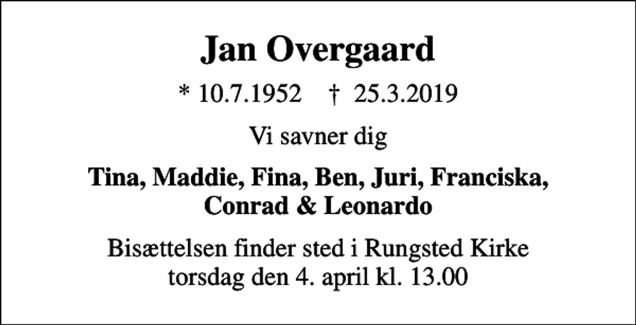 <p>Jan Overgaard<br />* 10.7.1952 ✝ 25.3.2019<br />Vi savner dig<br />Tina, Maddie, Fina, Ben, Juri, Franciska, Conrad &amp; Leonardo<br />Bisættelsen finder sted i Rungsted Kirke torsdag den 4. april kl. 13.00</p>