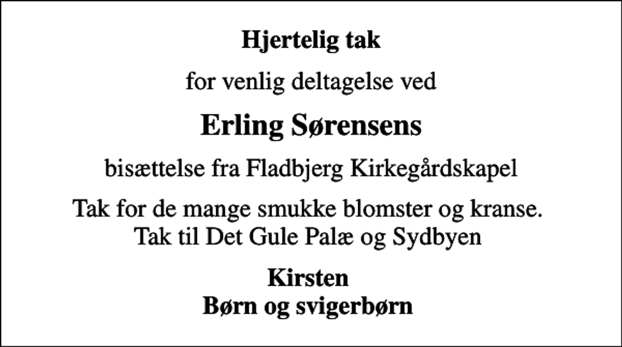 <p>Hjertelig tak<br />for venlig deltagelse ved<br />Erling Sørensens<br />bisættelse fra Fladbjerg Kirkegårdskapel<br />Tak for de mange smukke blomster og kranse. Tak til Det Gule Palæ og Sydbyen<br />Kirsten Børn og svigerbørn</p>