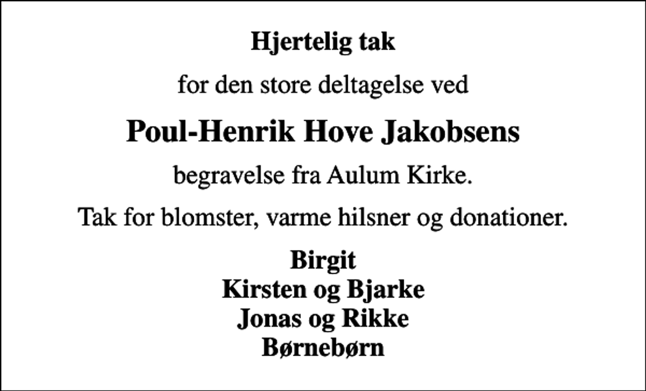 <p>Hjertelig tak<br />for den store deltagelse ved<br />Poul-Henrik Hove Jakobsens<br />begravelse fra Aulum Kirke.<br />Tak for blomster, varme hilsner og donationer.<br />Birgit Kirsten og Bjarke Jonas og Rikke Børnebørn</p>