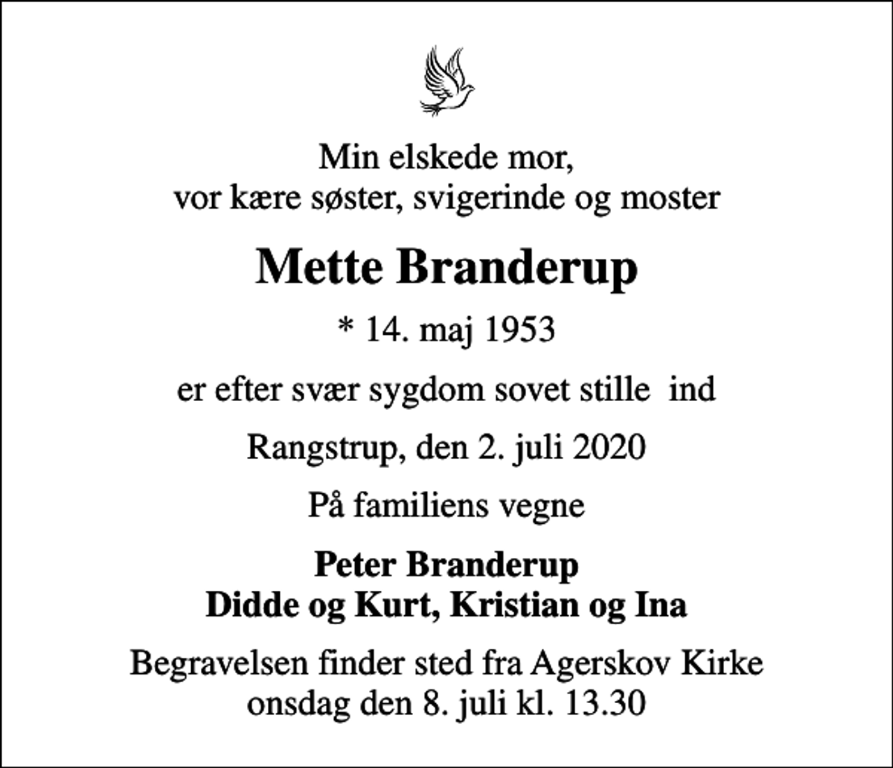 <p>Min elskede mor, vor kære søster, svigerinde og moster<br />Mette Branderup<br />* 14. maj 1953<br />er efter svær sygdom sovet stille ind<br />Rangstrup, den 2. juli 2020<br />På familiens vegne<br />Peter Branderup Didde og Kurt, Kristian og Ina<br />Begravelsen finder sted fra Agerskov Kirke onsdag den 8. juli kl. 13.30</p>