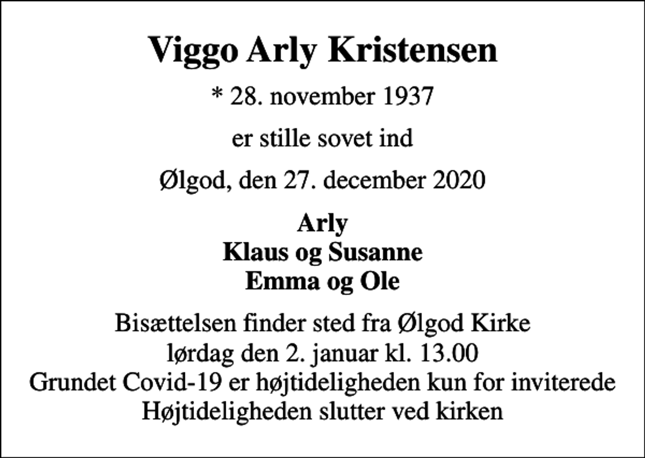 <p>Viggo Arly Kristensen<br />* 28. november 1937<br />er stille sovet ind<br />Ølgod, den 27. december 2020<br />Arly Klaus og Susanne Emma og Ole<br />Bisættelsen finder sted fra Ølgod Kirke lørdag den 2. januar kl. 13.00 Grundet Covid-19 er højtideligheden kun for inviterede Højtideligheden slutter ved kirken</p>