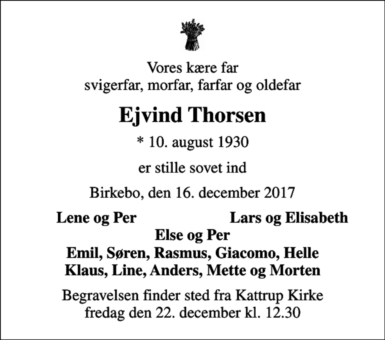 <p>Vores kære far svigerfar, morfar, farfar og oldefar<br />Ejvind Thorsen<br />* 10. august 1930<br />er stille sovet ind<br />Birkebo, den 16. december 2017<br />Lene og Per<br />Lars og Elisabeth<br />Begravelsen finder sted fra Kattrup Kirke fredag den 22. december kl. 12.30</p>