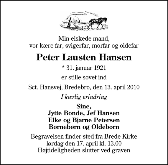 <p>Min elskede mand, vor kære far, svigerfar, morfar og oldefar<br />Peter Lausten Hansen<br />* 31. januar 1921<br />er stille sovet ind<br />Sct. Hansvej, Bredebro, den 13. april 2010<br />I kærlig erindring<br />Sine, Jytte Bonde, Jef Hansen Elke og Bjarne Petersen Børnebørn og Oldebørn<br />Begravelsen finder sted fra Brede Kirke lørdag den 17. april kl. 13.00 Højtideligheden slutter ved graven</p>