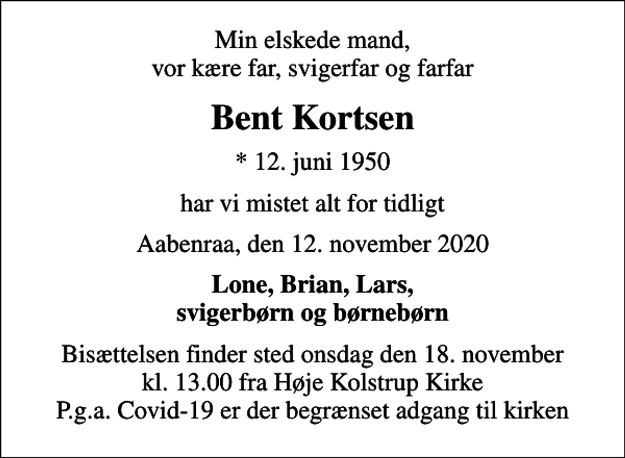 <p>Min elskede mand, vor kære far, svigerfar og farfar<br />Bent Kortsen<br />* 12. juni 1950<br />har vi mistet alt for tidligt<br />Aabenraa, den 12. november 2020<br />Lone, Brian, Lars, svigerbørn og børnebørn<br />Bisættelsen finder sted onsdag den 18. november kl. 13.00 fra Høje Kolstrup Kirke P.g.a. Covid-19 er der begrænset adgang til kirken</p>