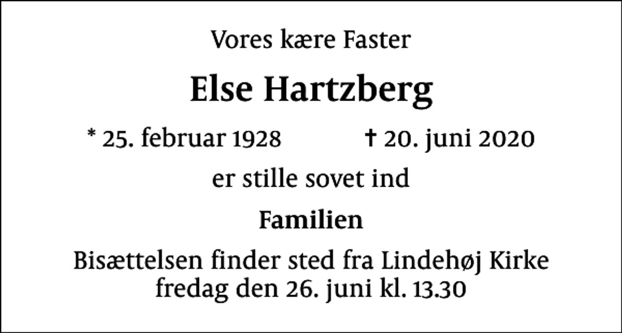 <p>Vores kære Faster<br />Else Hartzberg<br />* 25. februar 1928 ✝ 20. juni 2020<br />er stille sovet ind<br />Familien<br />Bisættelsen finder sted fra Lindehøj Kirke fredag den 26. juni kl. 13.30</p>