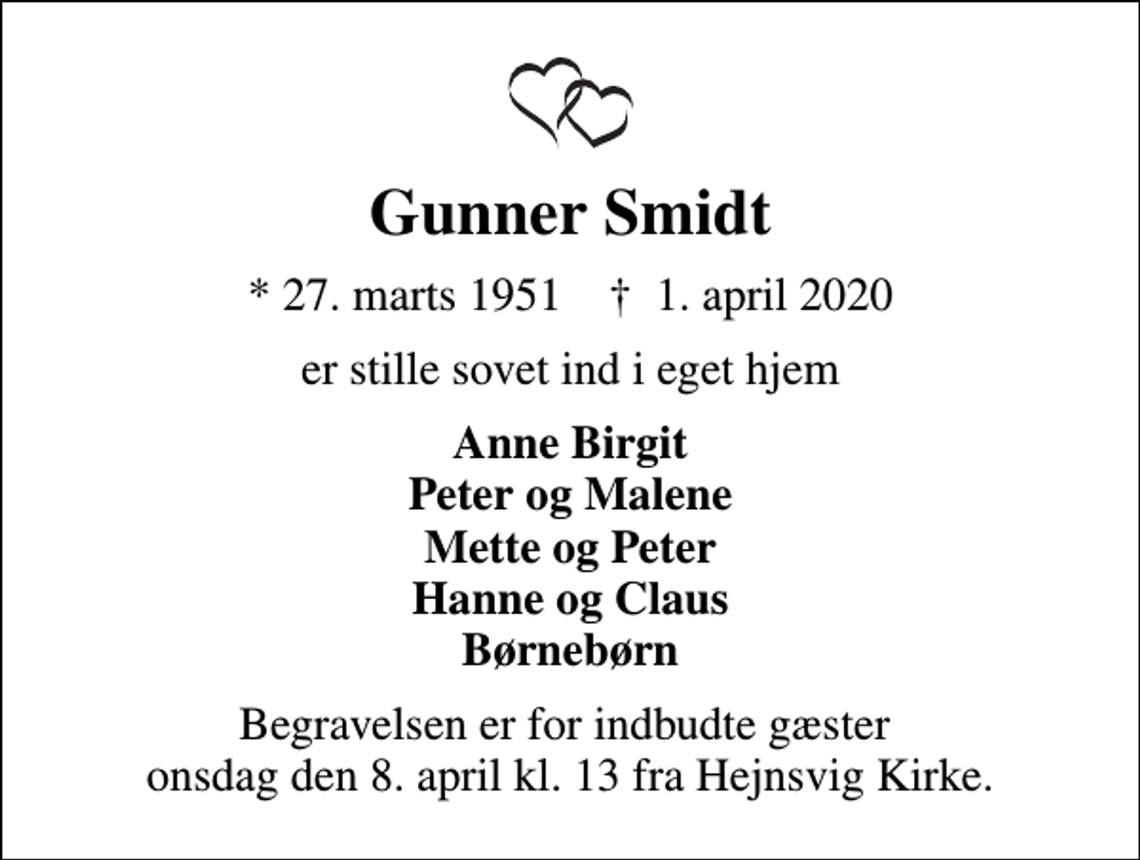 <p>Gunner Smidt<br />* 27. marts 1951 ✝ 1. april 2020<br />er stille sovet ind i eget hjem<br />Anne Birgit Peter og Malene Mette og Peter Hanne og Claus Børnebørn<br />Begravelsen er for indbudte gæster onsdag den 8. april kl. 13 fra Hejnsvig Kirke.</p>