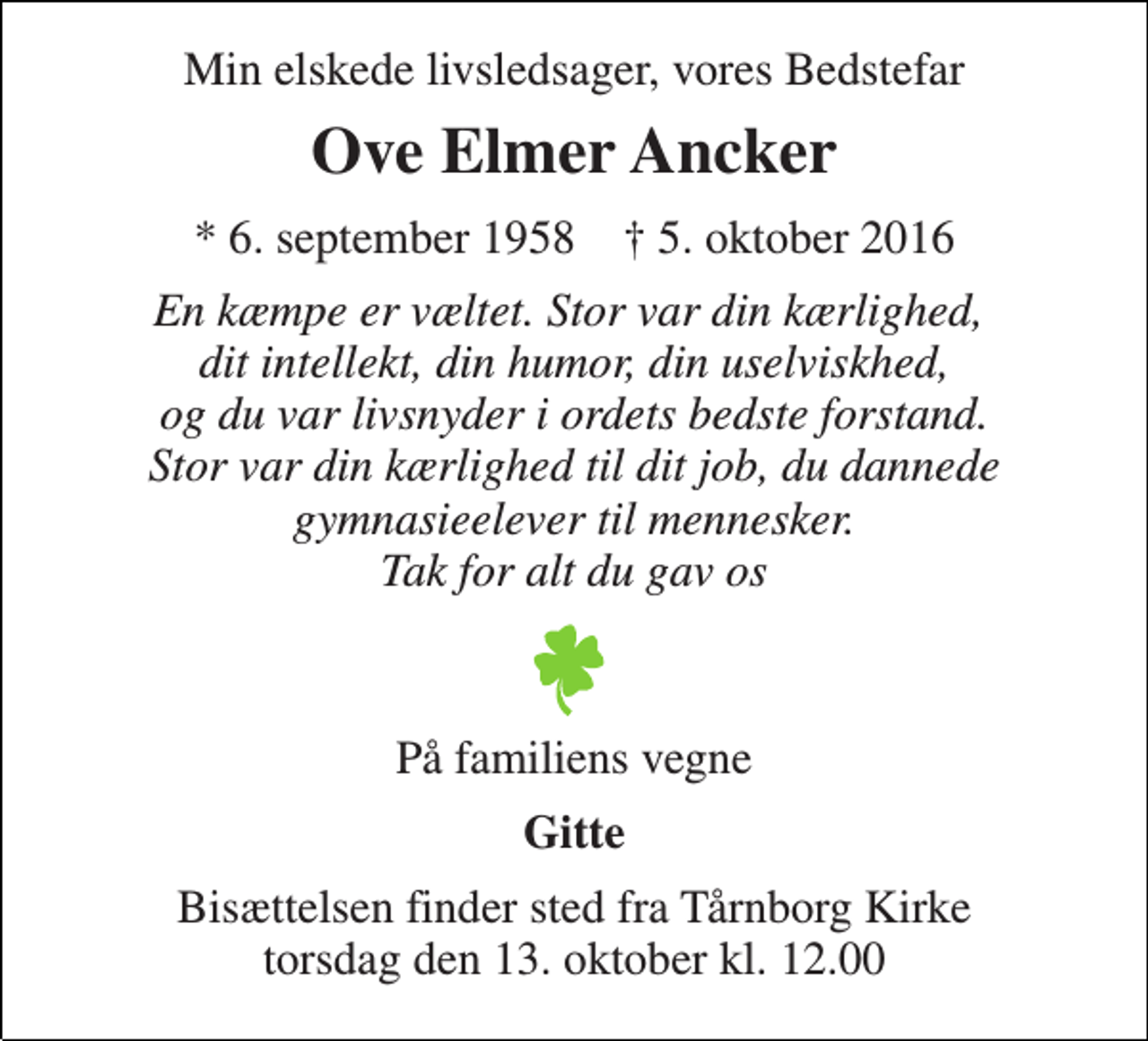 <p>Min elskede livsledsager, vores Bedstefar<br />Ove Elmer Ancker<br />* 6. september 1958 † 5. oktober 2016<br />En kæmpe er væltet. Stor var din kærlighed, dit intellekt, din humor, din uselviskhed, og du var livsnyder i ordets bedste forstand. Stor var din kærlighed til dit job, du dannede gymnasieelever til mennesker. Tak for alt du gav os<br />På familiens vegne<br />Gitte<br />Bisættelsen finder sted fra Tårnborg Kirke torsdag den 13. oktober kl. 12.00</p>