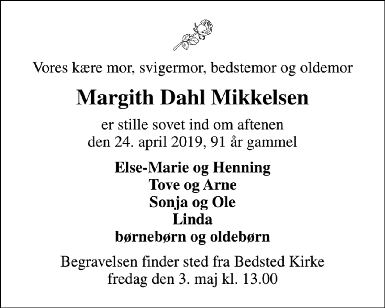 <p>Vores kære mor, svigermor, bedstemor og oldemor<br />Margith Dahl Mikkelsen<br />er stille sovet ind om aftenen den 24. april 2019, 91 år gammel<br />Else-Marie og Henning Tove og Arne Sonja og Ole Linda børnebørn og oldebørn<br />Begravelsen finder sted fra Bedsted Kirke fredag den 3. maj kl. 13.00</p>