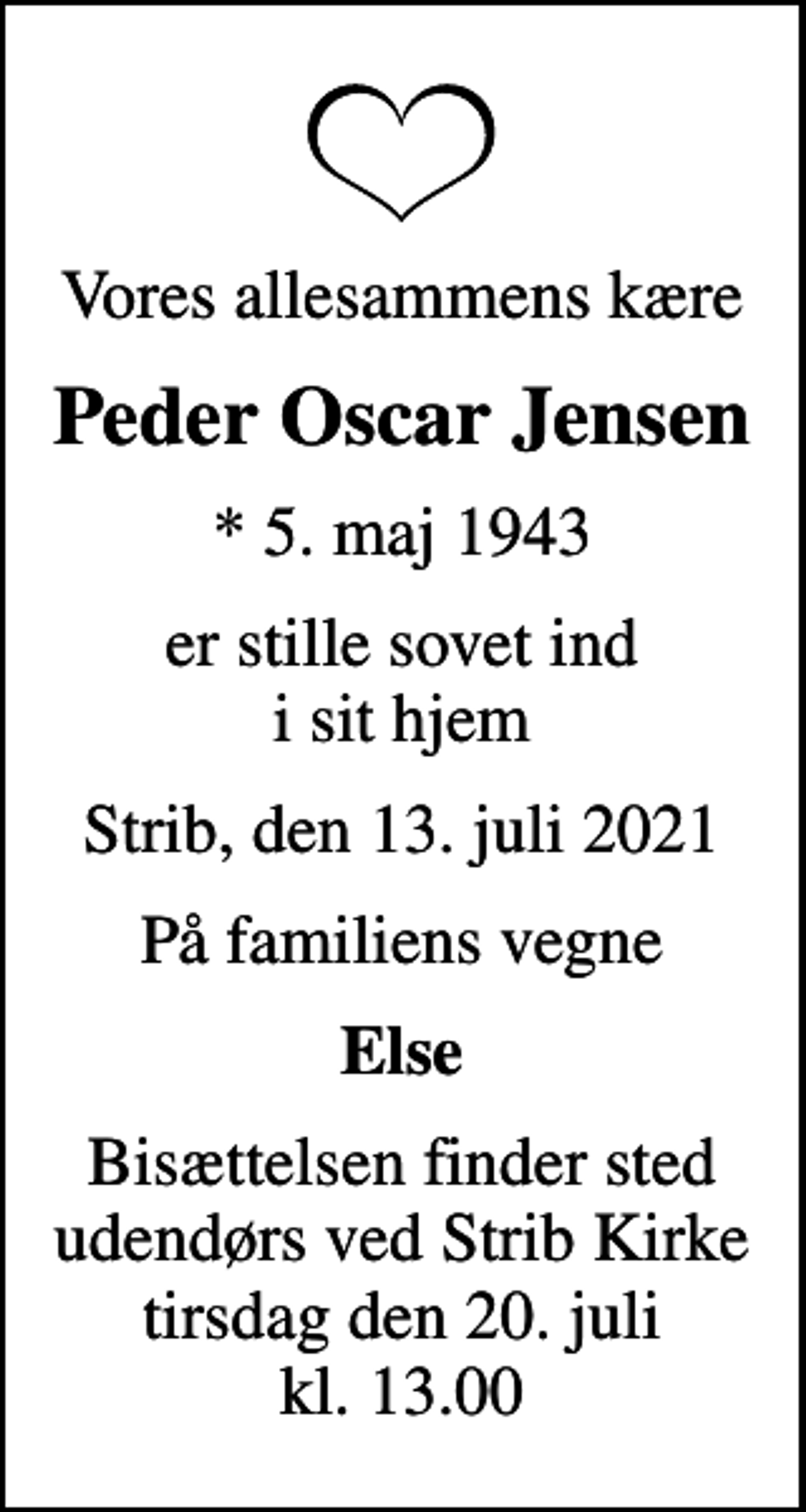 <p>Vores allesammens kære<br />Peder Oscar Jensen<br />* 5. maj 1943<br />er stille sovet ind i sit hjem<br />Strib, den 13. juli 2021<br />På familiens vegne<br />Else<br />Bisættelsen finder sted udendørs ved Strib Kirke tirsdag den 20. juli kl. 13.00</p>
