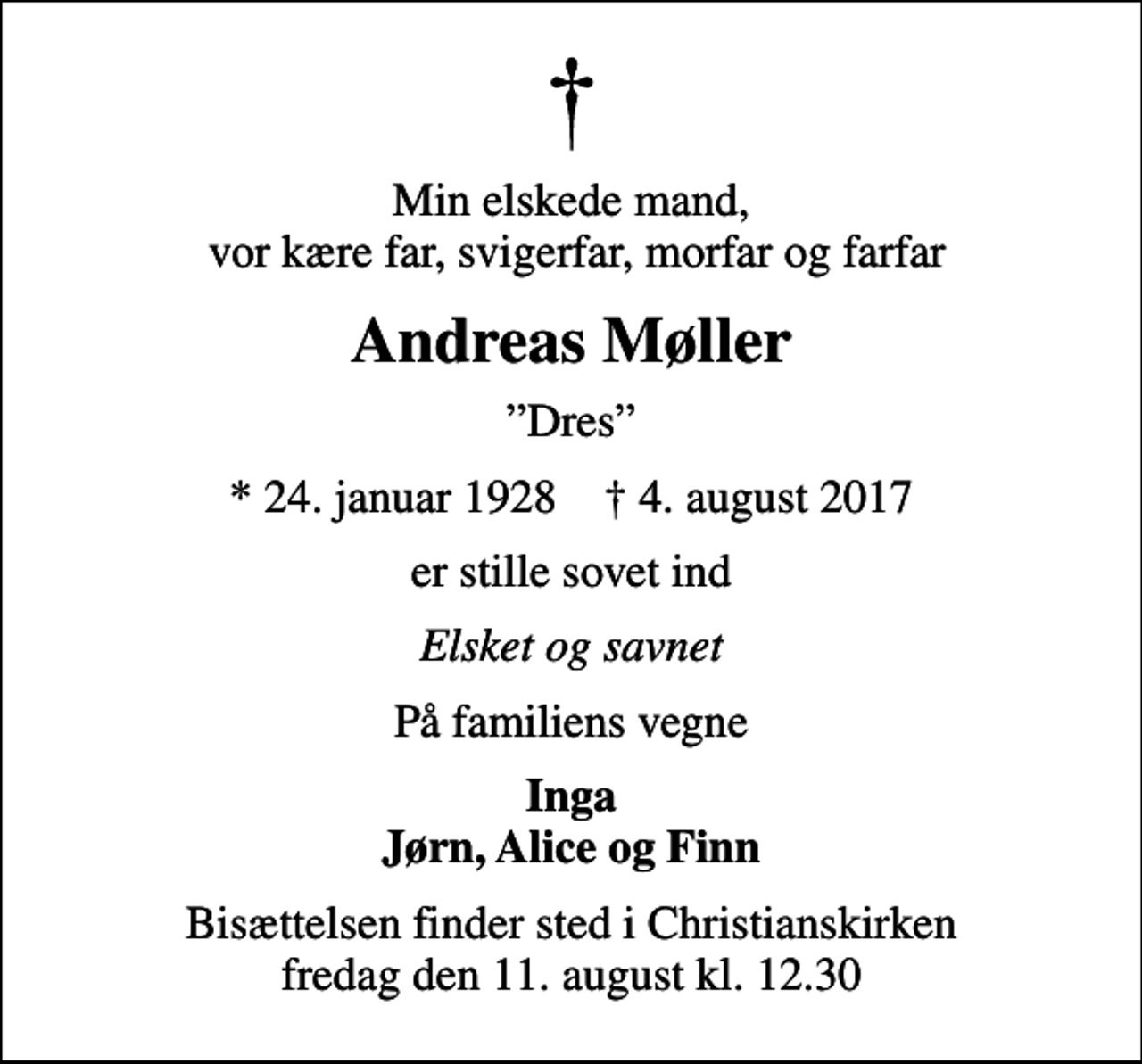 <p>Min elskede mand, vor kære far, svigerfar, morfar og farfar<br />Andreas Møller<br />Dres<br />* 24. januar 1928 ✝ 4. august 2017<br />er stille sovet ind<br />Elsket og savnet<br />På familiens vegne<br />Inga Jørn, Alice og Finn<br />Bisættelsen finder sted i Christianskirken fredag den 11. august kl. 12.30</p>