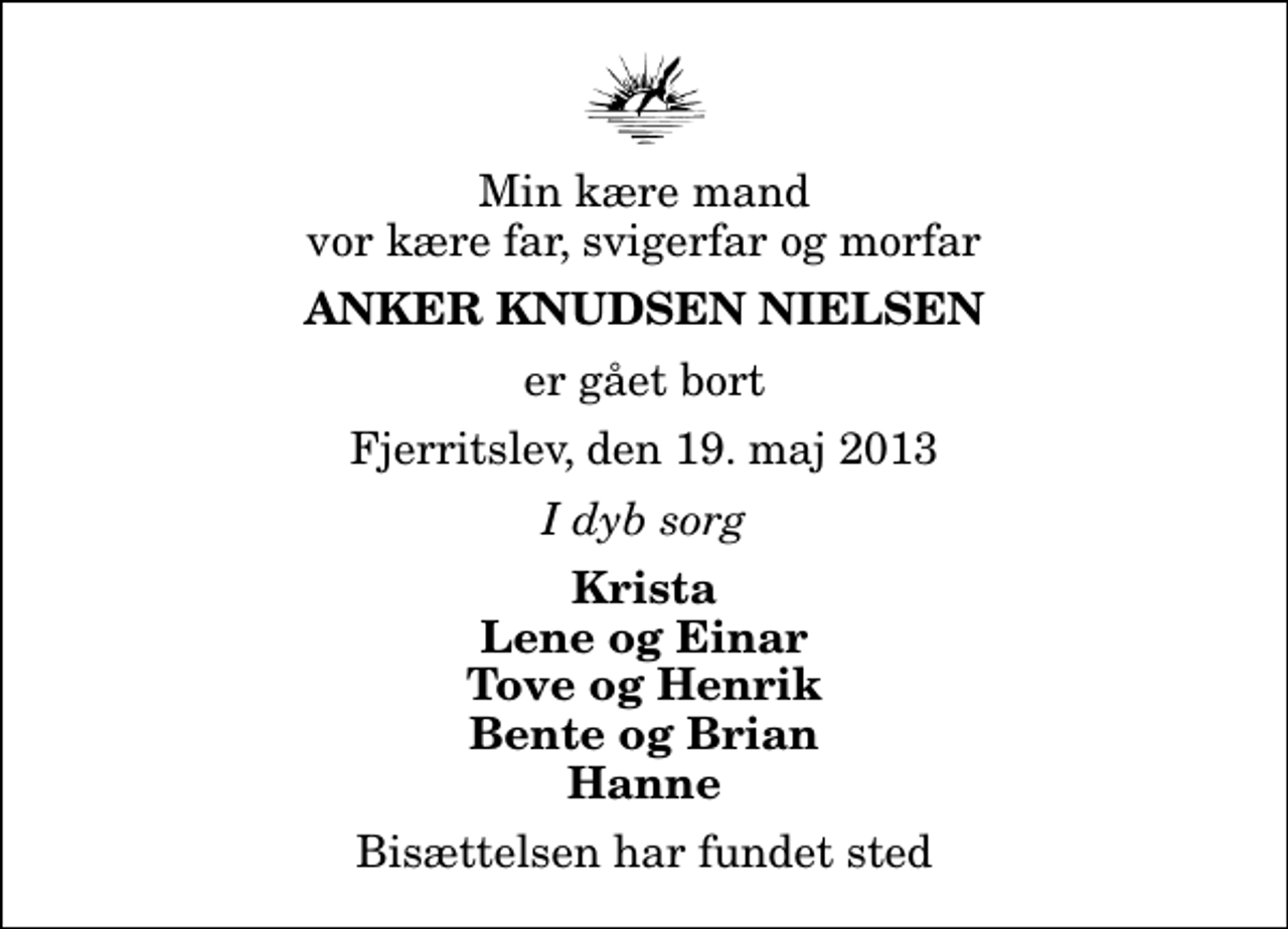 <p>Min kære mand vor kære far, svigerfar og morfar<br />Anker Knudsen Nielsen<br />er gået bort<br />Fjerritslev, den 19. maj 2013<br />I dyb sorg<br />Krista Lene og Einar Tove og Henrik Bente og Brian Hanne<br />Bisættelsen har fundet sted</p>