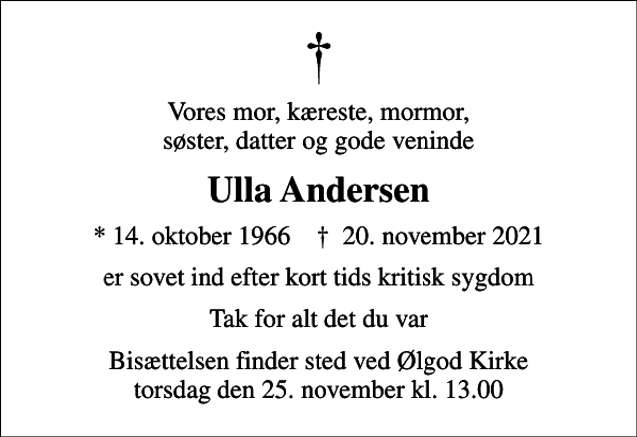 <p>Vores mor, kæreste, mormor, søster, datter og gode veninde<br />Ulla Andersen<br />* 14. oktober 1966 ✝ 20. november 2021<br />er sovet ind efter kort tids kritisk sygdom<br />Tak for alt det du var<br />Bisættelsen finder sted ved Ølgod Kirke torsdag den 25. november kl. 13.00</p>