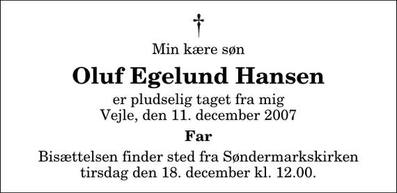 <p>Min kære søn<br />Oluf Egelund Hansen<br />er pludselig taget fra mig Vejle, den 11. december 2007<br />Far<br />Bisættelsen finder sted fra Søndermarkskirken tirsdag den 18. december kl. 12.00</p>