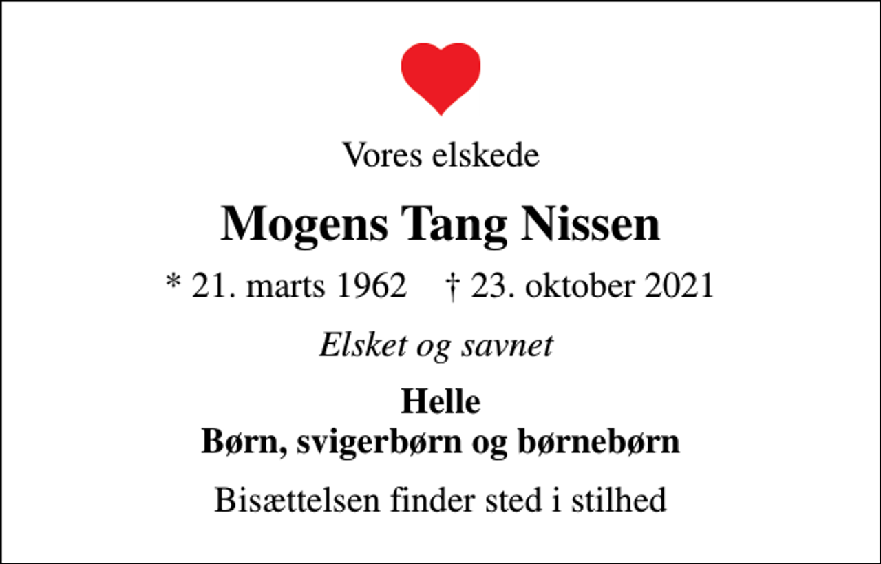 <p>Vores elskede<br />Mogens Tang Nissen<br />* 21. marts 1962 ✝ 23. oktober 2021<br />Elsket og savnet<br />Helle Børn, svigerbørn og børnebørn<br />Bisættelsen finder sted i stilhed</p>