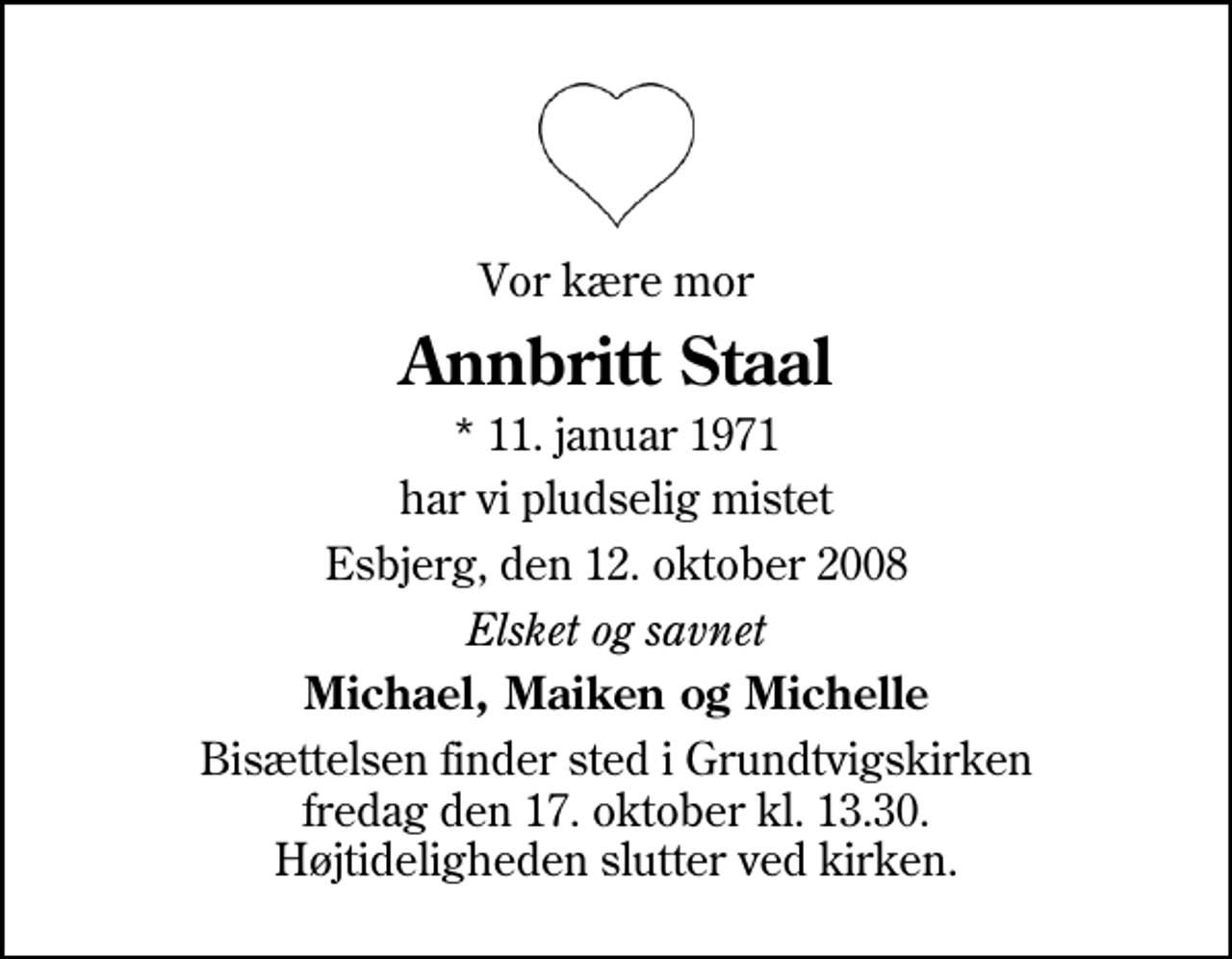 <p>Vor kære mor<br />Annbritt Staal<br />* 11. januar 1971<br />har vi pludselig mistet<br />Esbjerg, den 12. oktober 2008<br />Elsket og savnet<br />Michael, Maiken og Michelle<br />Bisættelsen finder sted i Grundtvigskirken fredag den 17. oktober kl. 13.30 Højtideligheden slutter ved kirken.</p>
