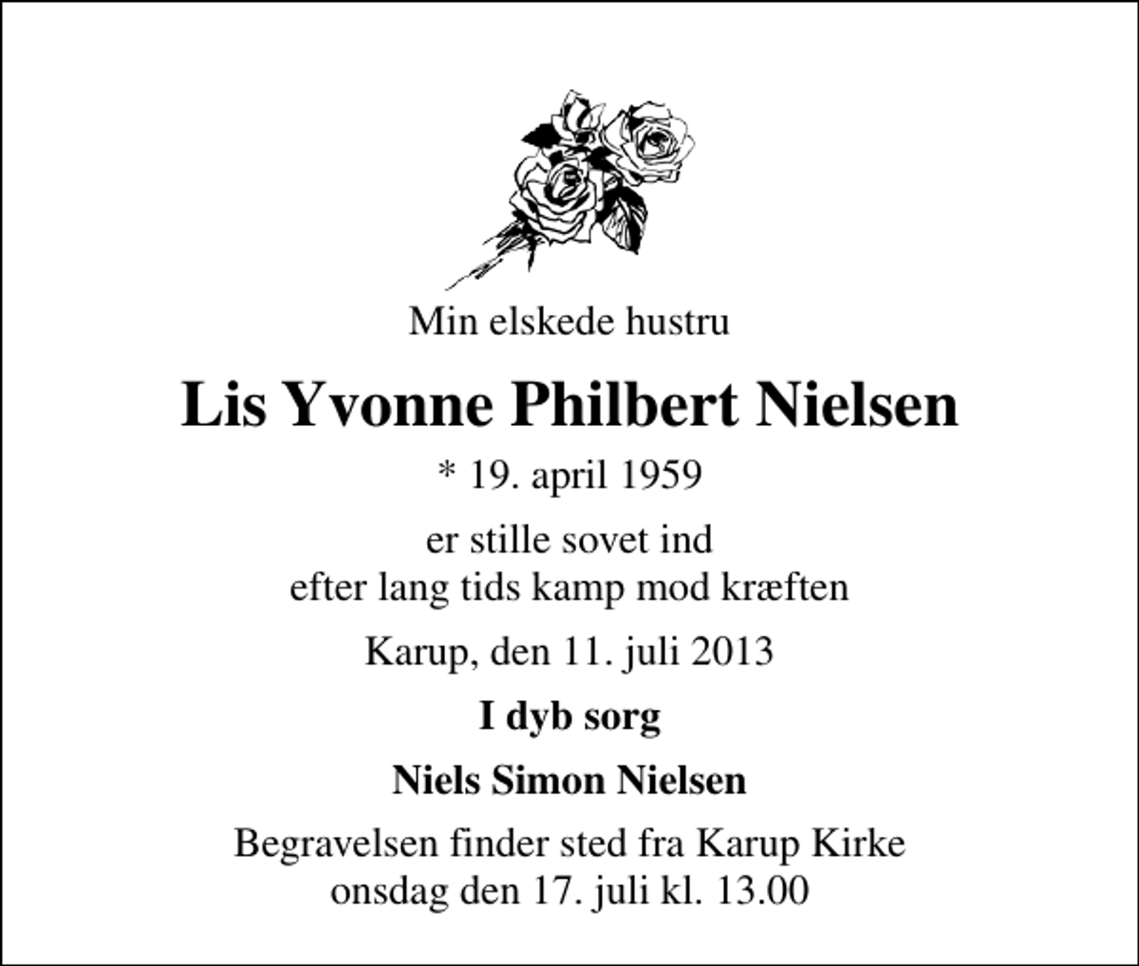 <p>Min elskede hustru<br />Lis Yvonne Philbert Nielsen<br />* 19. april 1959<br />er stille sovet ind efter lang tids kamp mod kræften<br />Karup, den 11. juli 2013<br />I dyb sorg<br />Niels Simon Nielsen<br />Begravelsen finder sted fra Karup Kirke onsdag den 17. juli kl. 13.00</p>