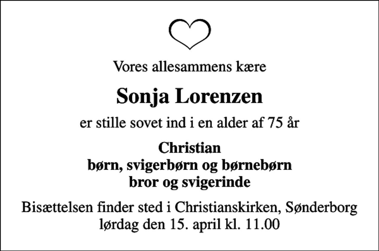<p>Vores allesammens kære<br />Sonja Lorenzen<br />er stille sovet ind i en alder af 75 år<br />Christian børn, svigerbørn og børnebørn bror og svigerinde<br />Bisættelsen finder sted i Christianskirken, Sønderborg lørdag den 15. april kl. 11.00</p>