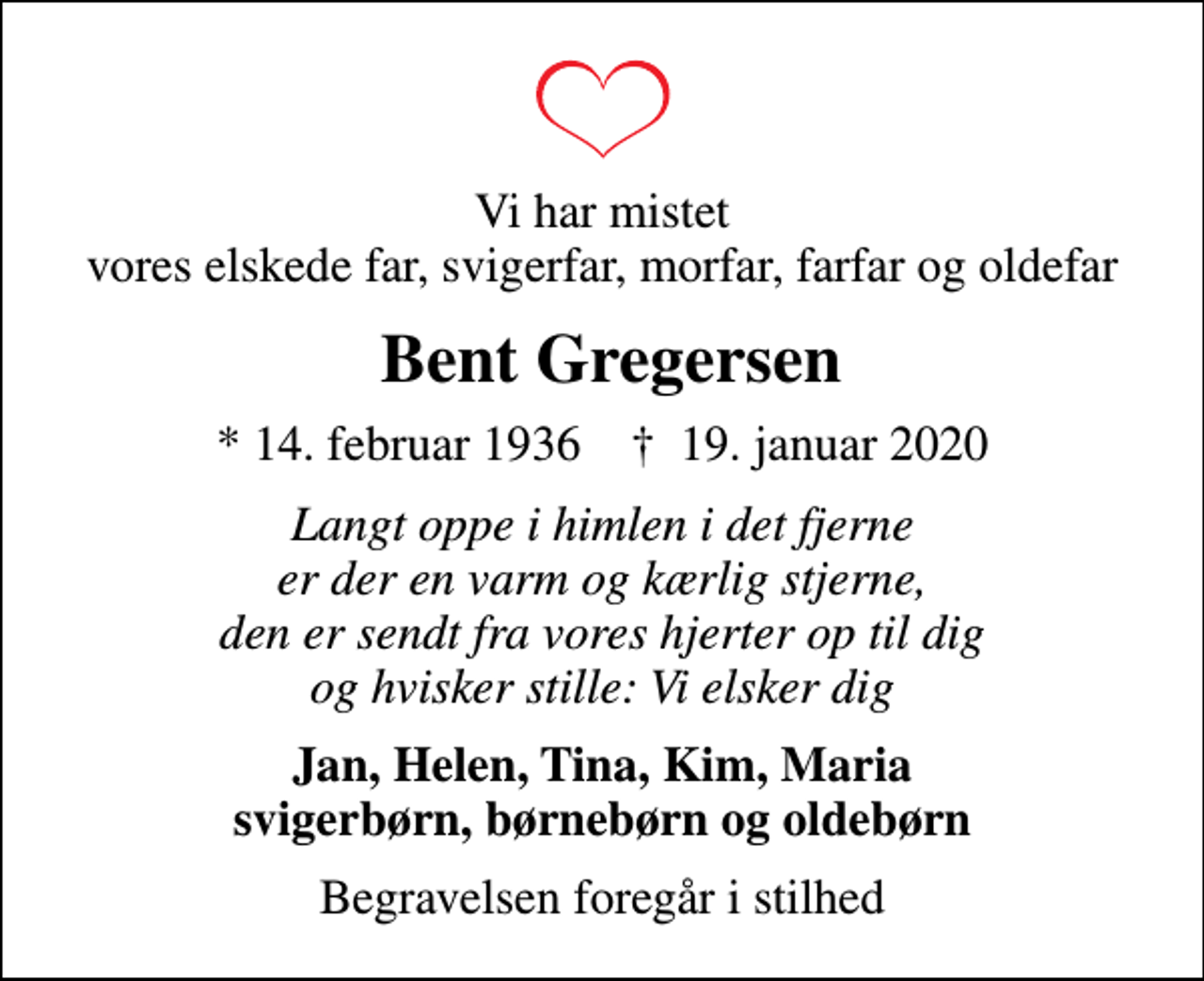 <p>Vi har mistet vores elskede far, svigerfar, morfar, farfar og oldefar<br />Bent Gregersen<br />* 14. februar 1936 ✝ 19. januar 2020<br />Langt oppe i himlen i det fjerne er der en varm og kærlig stjerne, den er sendt fra vores hjerter op til dig og hvisker stille: Vi elsker dig<br />Jan, Helen, Tina, Kim, Maria svigerbørn, børnebørn og oldebørn<br />Begravelsen foregår i stilhed</p>