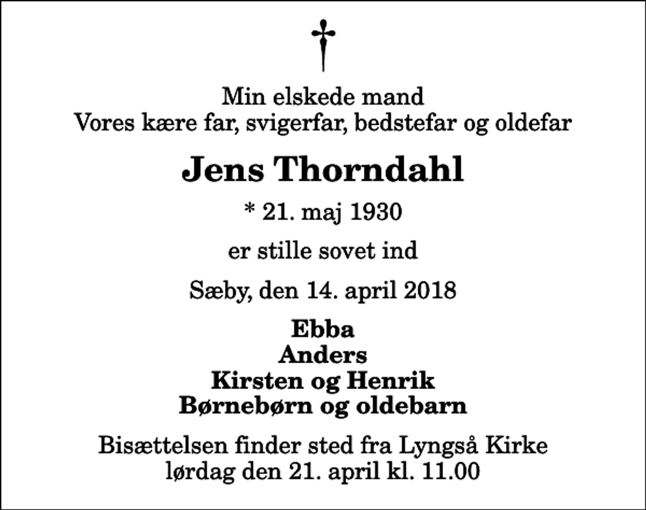 <p>Min elskede mand Vores kære far, svigerfar, bedstefar og oldefar<br />Jens Thorndahl<br />* 21. maj 1930<br />er stille sovet ind<br />Sæby, den 14. april 2018<br />Ebba Anders Kirsten og Henrik Børnebørn og oldebarn<br />Bisættelsen finder sted fra Lyngså Kirke lørdag den 21. april kl. 11.00</p>