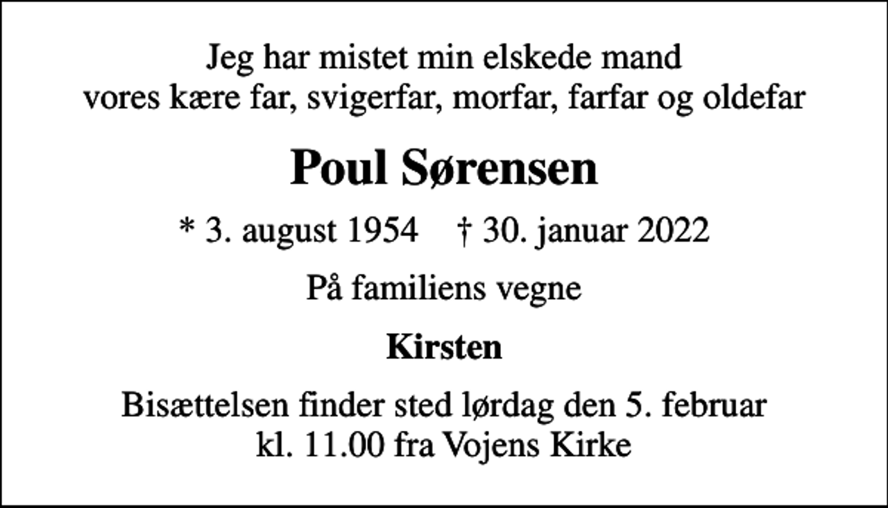 <p>Jeg har mistet min elskede mand vores kære far, svigerfar, morfar, farfar og oldefar<br />Poul Sørensen<br />* 3. august 1954 ✝ 30. januar 2022<br />På familiens vegne<br />Kirsten<br />Bisættelsen finder sted lørdag den 5. februar kl. 11.00 fra Vojens Kirke</p>