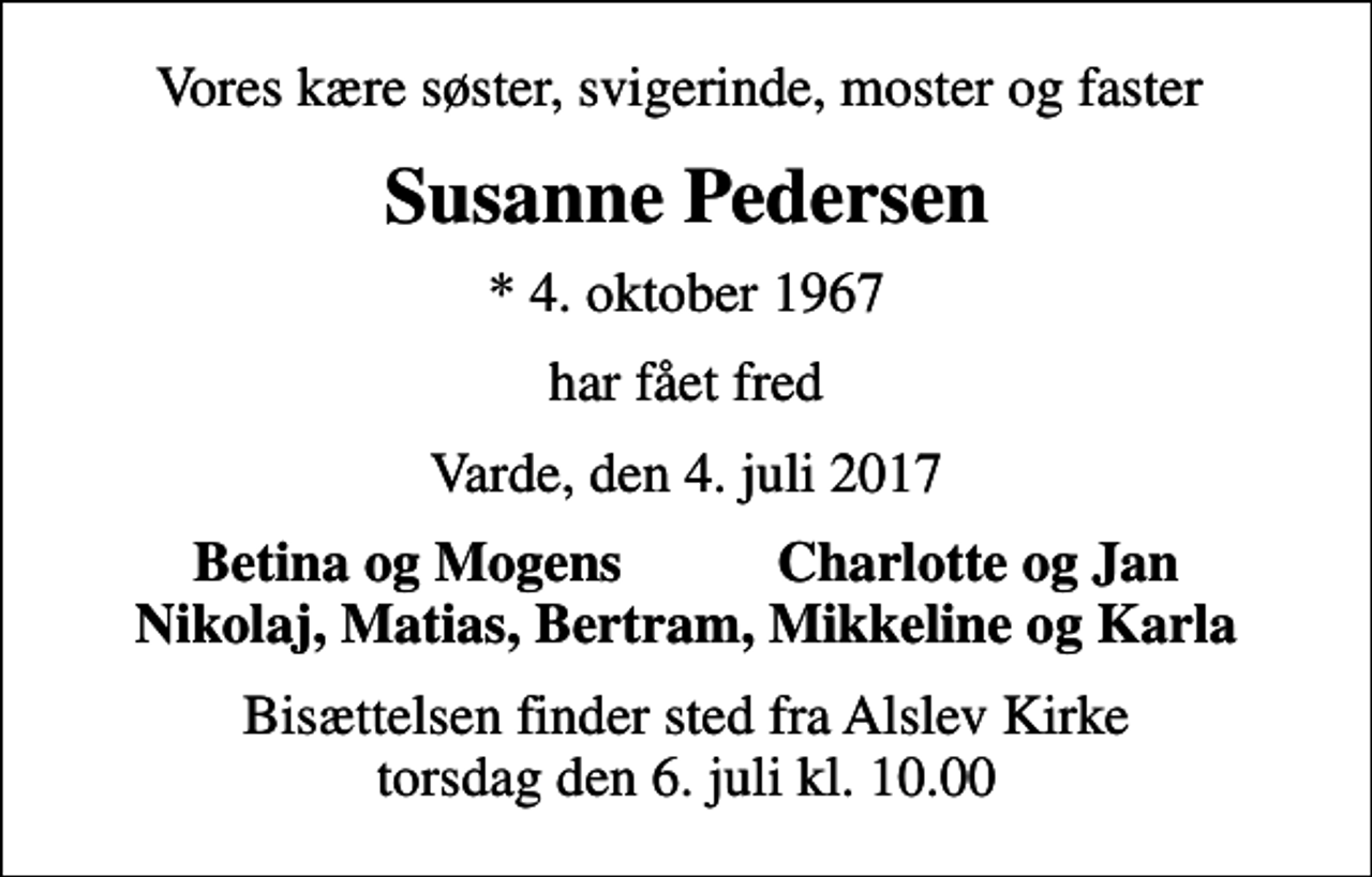 <p>Vores kære søster, svigerinde, moster og faster<br />Susanne Pedersen<br />* 4. oktober 1967<br />har fået fred<br />Varde, den 4. juli 2017<br />Betina og Mogens Charlotte og Jan<br />Bisættelsen finder sted fra Alslev Kirke torsdag den 6. juli kl. 10.00</p>