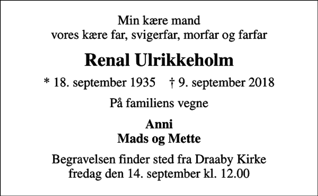 <p>Min kære mand vores kære far, svigerfar, morfar og farfar<br />Renal Ulrikkeholm<br />* 18. september 1935 ✝ 9. september 2018<br />På familiens vegne<br />Anni Mads og Mette<br />Begravelsen finder sted fra Draaby Kirke fredag den 14. september kl. 12.00</p>