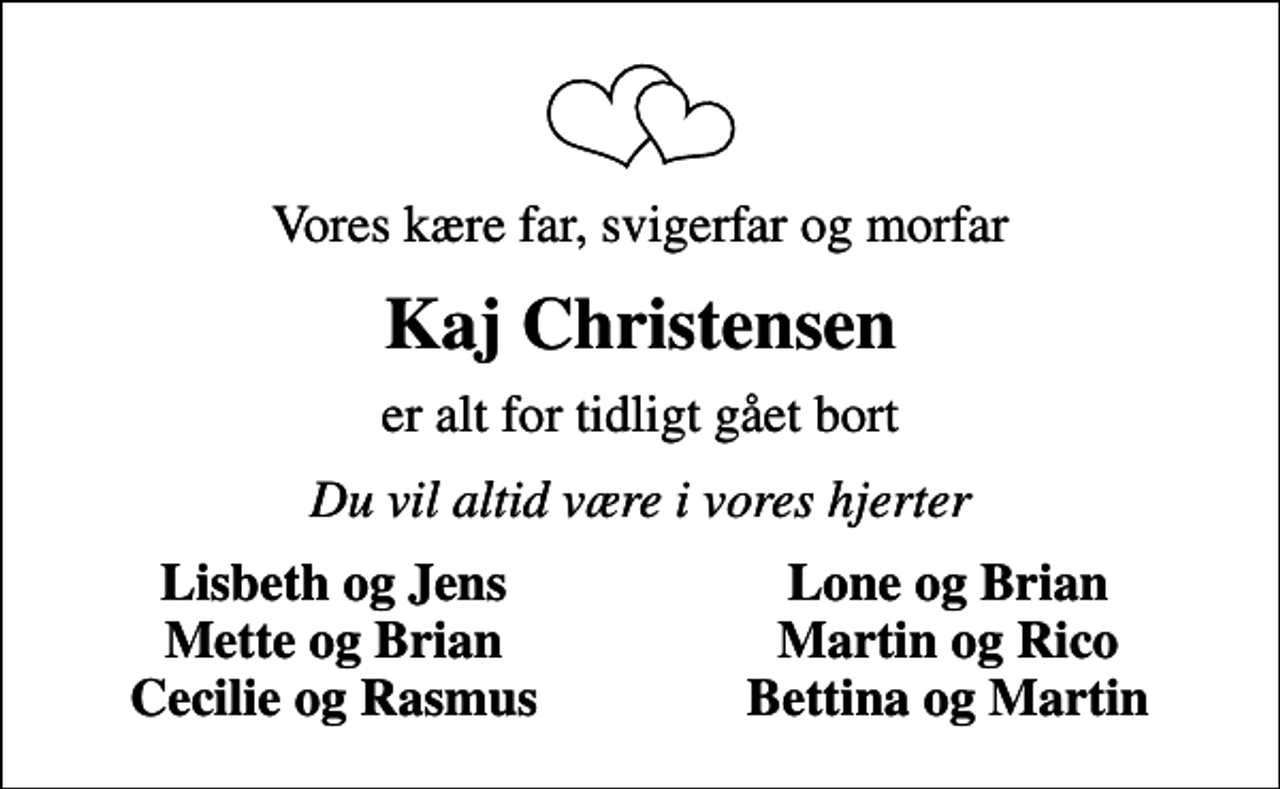 <p>Vores kære far, svigerfar og morfar<br />Kaj Christensen<br />er alt for tidligt gået bort<br />Du vil altid være i vores hjerter<br />Lisbeth og Jens<br />Lone og Brian<br />Mette og Brian<br />Martin og Rico<br />Cecilie og Rasmus<br />Bettina og Martin</p>