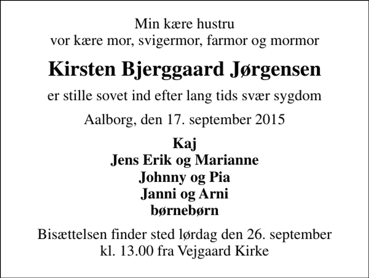<p>Min kære hustru vor kære mor, svigermor, farmor og mormor<br />Kirsten Bjerggaard Jørgensen<br />er stille sovet ind efter lang tids svær sygdom<br />Aalborg, den 17. september 2015<br />Kaj Jens Erik og Marianne Johnny og Pia Janni og Arni børnebørn<br />Bisættelsen finder sted lørdag den 26. september kl. 13.00 fra Vejgaard Kirke</p>