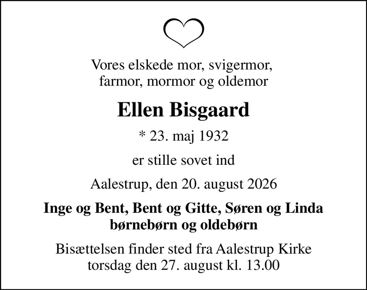 Vores elskede mor, svigermor,  farmor, mormor og oldemor
Ellen Bisgaard
* 23. maj 1932
er stille sovet ind
Aalestrup, den 20. august 2026
Inge og Bent, Bent og Gitte, Søren og Linda børnebørn og oldebørn
Bisættelsen finder sted fra Aalestrup Kirke  torsdag den 27. august kl. 13.00