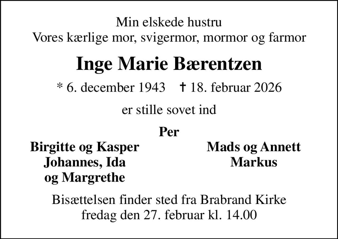 Min elskede hustru Vores kærlige mor, svigermor, mormor og farmor
Inge Marie Bærentzen
* 6. december 1943    ✝ 18. februar 2026
er stille sovet ind
Per
Birgitte og Kasper
Mads og Annett
Johannes, Ida
Markus
og Margrethe
Bisættelsen finder sted fra Brabrand Kirke  fredag den 27. februar kl. 14.00