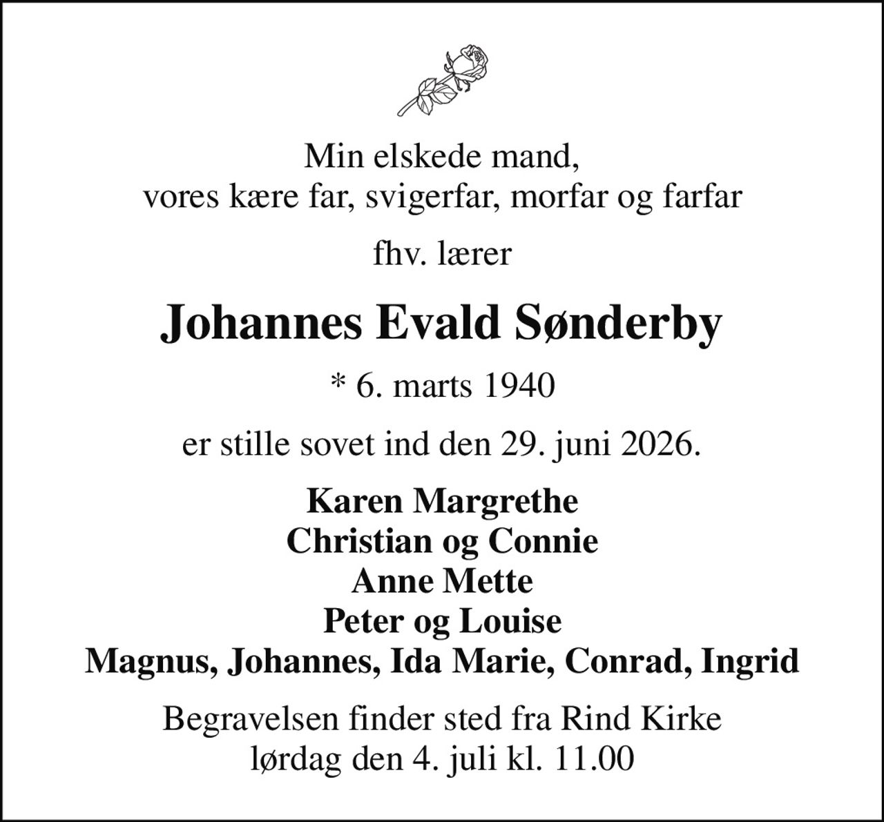 Min elskede mand, vores kære far, svigerfar, morfar og farfar
fhv. lærer
Johannes Evald Sønderby
* 6. marts 1940
er stille sovet ind den 29. juni 2026.
Karen Margrethe Christian og Connie Anne Mette Peter og Louise Magnus, Johannes, Ida Marie, Conrad, Ingrid
Begravelsen finder sted fra Rind Kirke  lørdag den 4. juli kl. 11.00