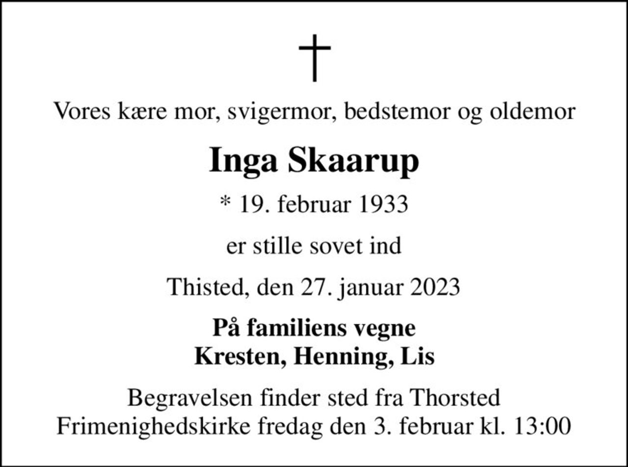 Vores kære mor, svigermor, bedstemor og oldemor
Inga Skaarup
* 19. februar 1933
er stille sovet ind
Thisted, den 27. januar 2023
På familiens vegne Kresten, Henning, Lis
Begravelsen finder sted fra Thorsted Frimenighedskirke fredag den 3. februar kl. 13:00
