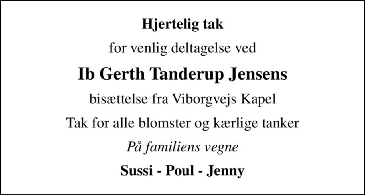Hjertelig tak
for venlig deltagelse ved
Ib Gerth Tanderup Jensens
bisættelse fra Viborgvejs Kapel
Tak for alle blomster og kærlige tanker
På familiens vegne
Sussi - Poul - Jenny