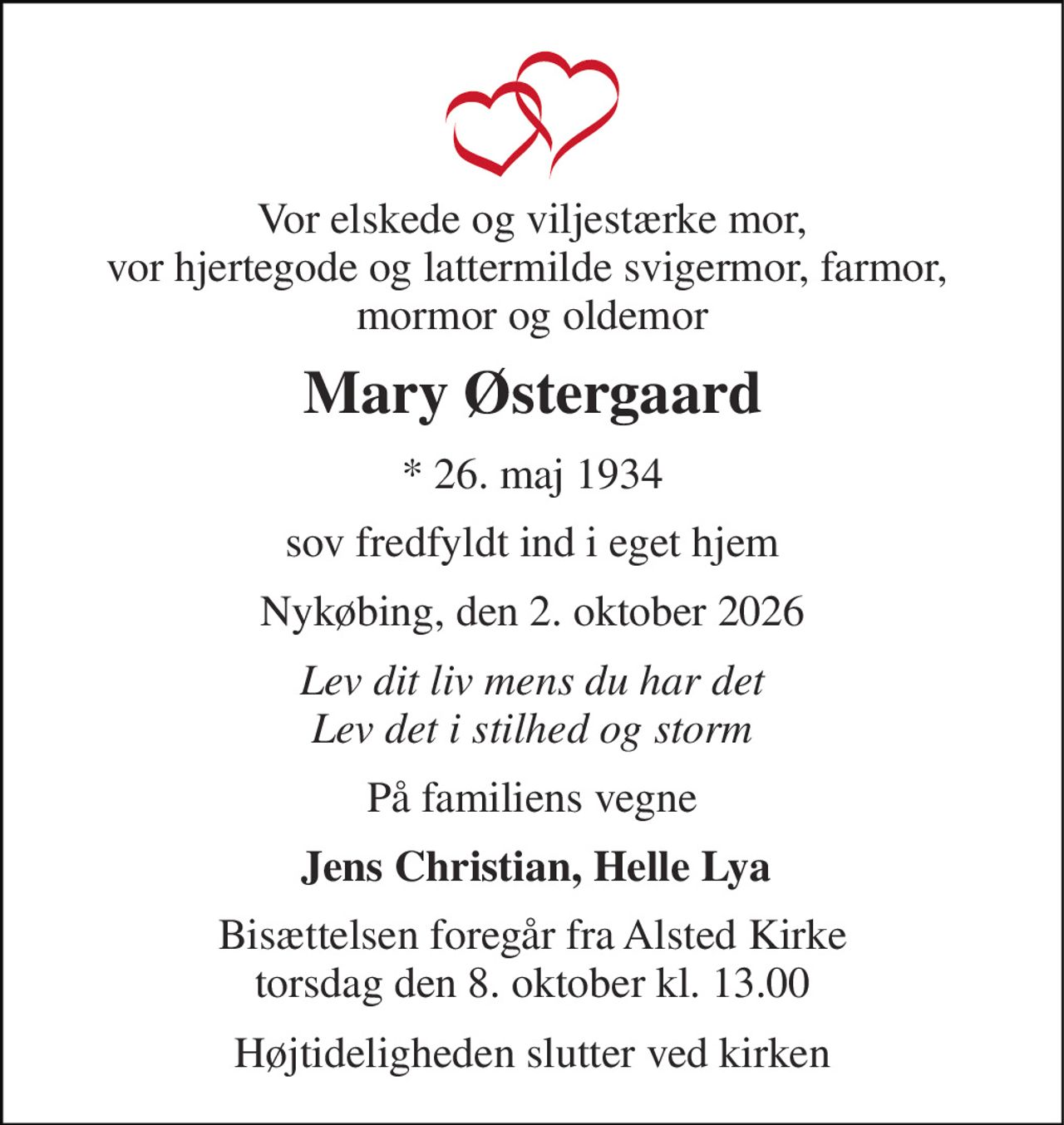Vor elskede og viljestærke mor, vor hjertegode og lattermilde svigermor, farmor,  mormor og oldemor 
Mary Østergaard 
*​ 26. maj 1934 
sov fredfyldt ind i eget hjem 
Nykøbing, den 2. oktober 2026 
Lev dit liv mens du har det Lev det i stilhed og storm 
På familiens vegne 
Jens Christian, Helle Lya 
Bisættelsen​ foregår fra Alsted Kirke​ torsdag den 8. oktober​ kl. 13.00 
Højtideligheden slutter ved kirken