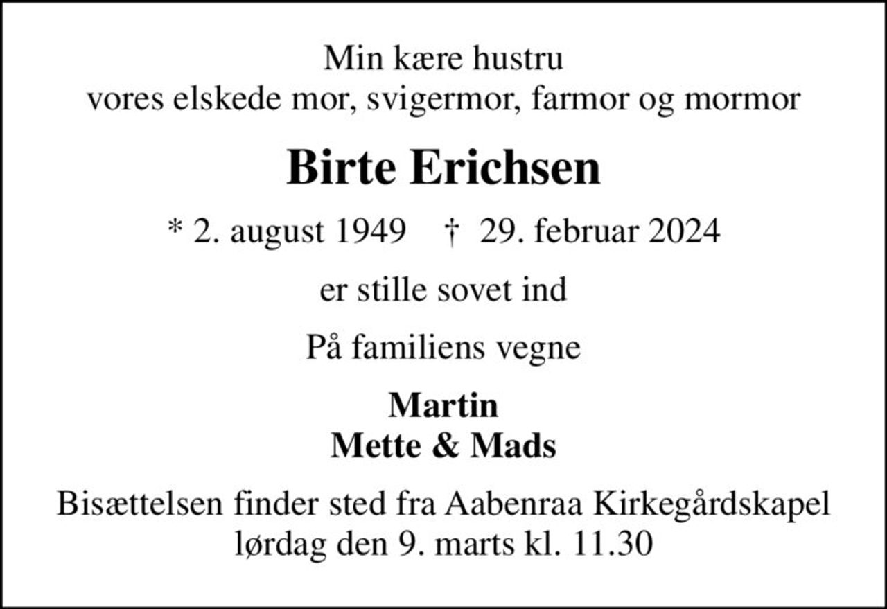 Min kære hustru vores elskede mor, svigermor, farmor og mormor
Birte Erichsen
* 2. august 1949    ✝ 29. februar 2024
er stille sovet ind
På familiens vegne
Martin Mette & Mads
Bisættelsen finder sted fra Aabenraa Kirkegårdskapel  lørdag den 9. marts kl. 11.30