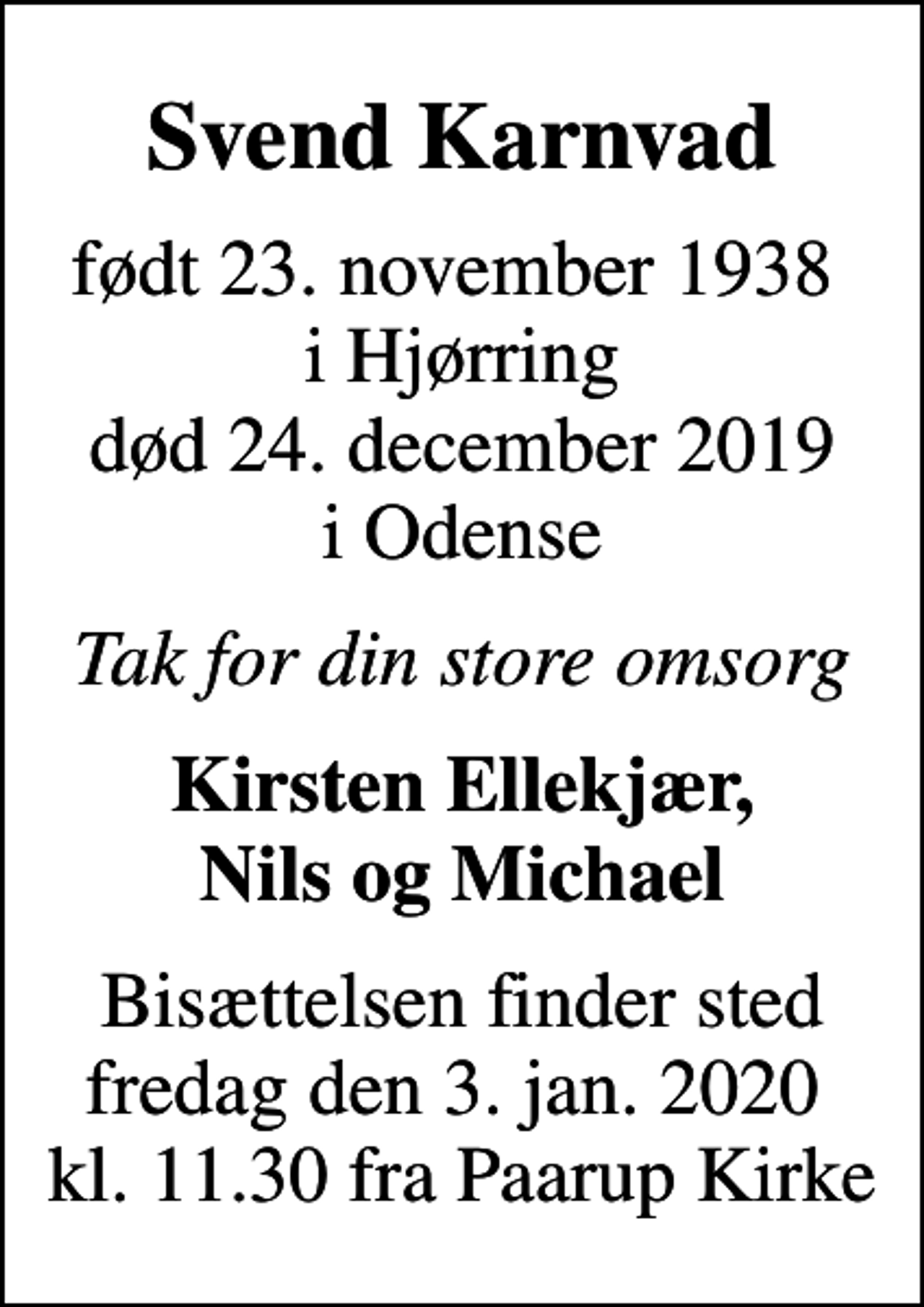 <p>Svend Karnvad<br />født 23. november 1938 i Hjørring<br />død 24. december 2019 i Odense<br />Tak for din store omsorg<br />Kirsten Ellekjær, Nils og Michael<br />Bisættelsen finder sted fredag den 3. jan. 2020 kl. 11.30 fra Paarup Kirke</p>