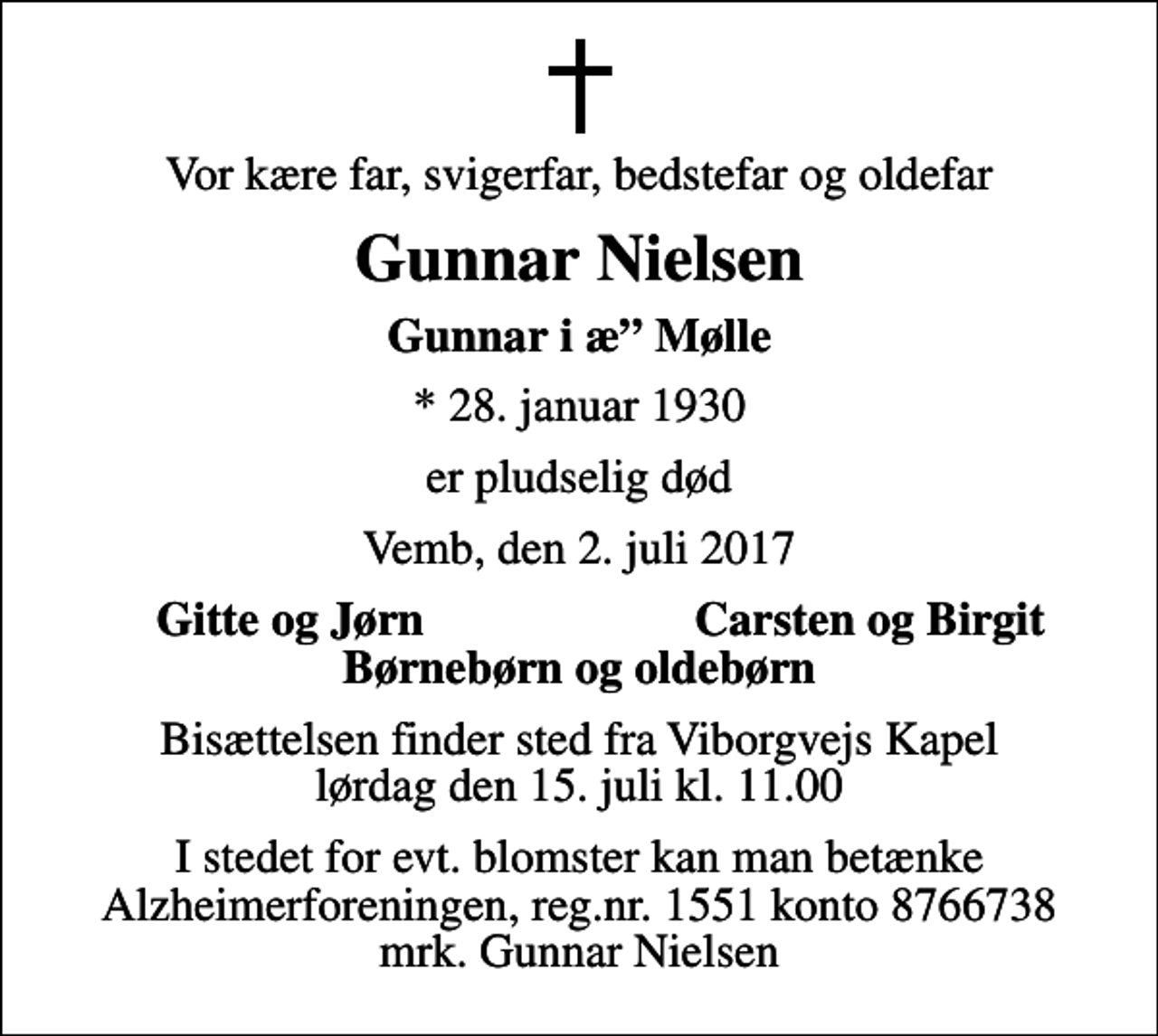 <p>Vor kære far, svigerfar, bedstefar og oldefar<br />Gunnar Nielsen<br />Gunnar i æ Mølle<br />* 28. januar 1930<br />er pludselig død<br />Vemb, den 2. juli 2017<br />Gitte og Jørn<br />Carsten og Birgit<br />Bisættelsen finder sted fra Viborgvejs Kapel lørdag den 15. juli kl. 11.00<br />I stedet for evt. blomster kan man betænke<br />Alzheimerforeningen reg.nr.1551konto8766738mrk. Gunnar<br />Nielsen</p>
