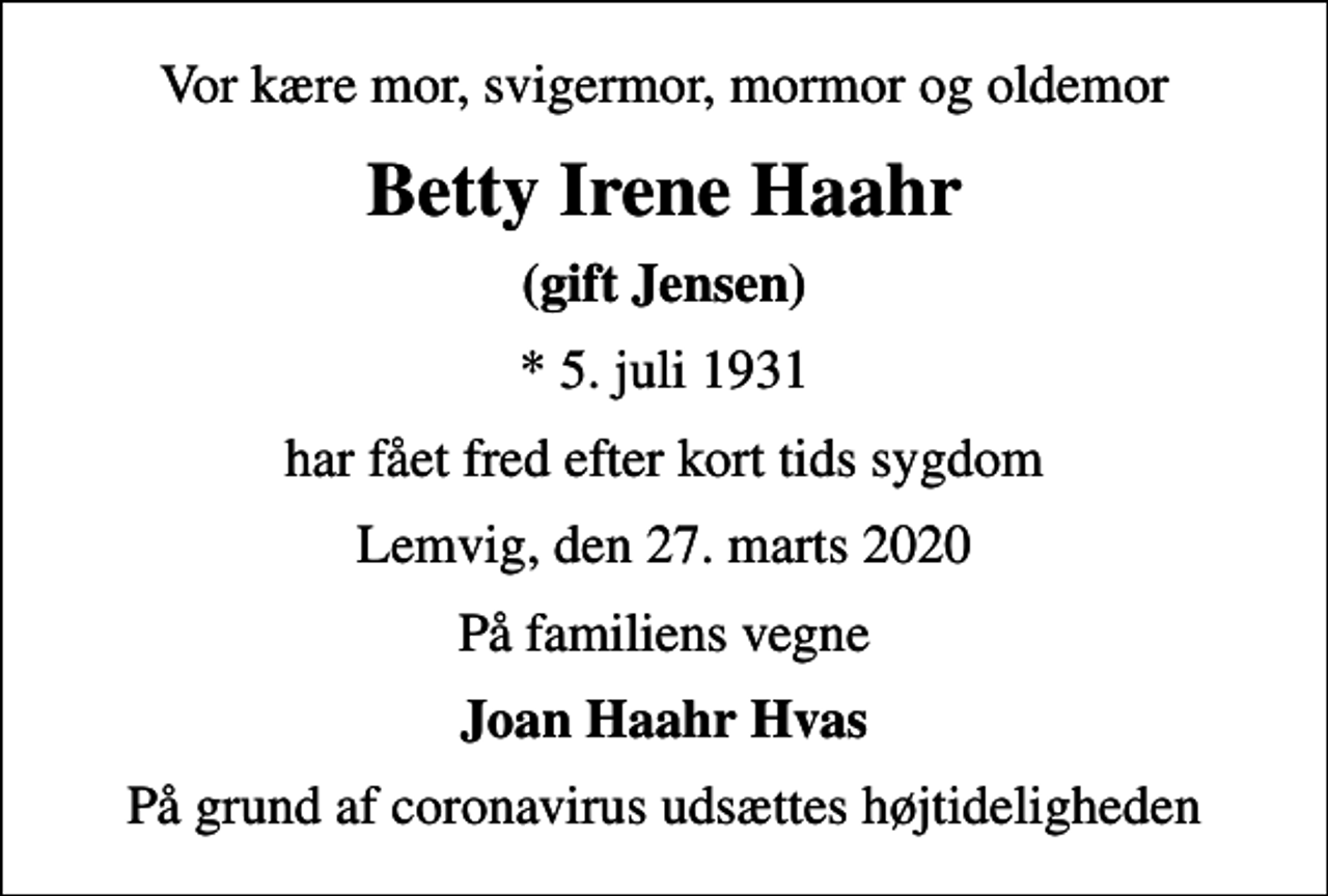 <p>Vor kære mor, svigermor, mormor og oldemor<br />Betty Irene Haahr<br />(gift Jensen)<br />* 5. juli 1931<br />har fået fred efter kort tids sygdom<br />Lemvig, den 27. marts 2020<br />På familiens vegne<br />Joan Haahr Hvas<br />På grund af coronavirus udsættes højtideligheden</p>