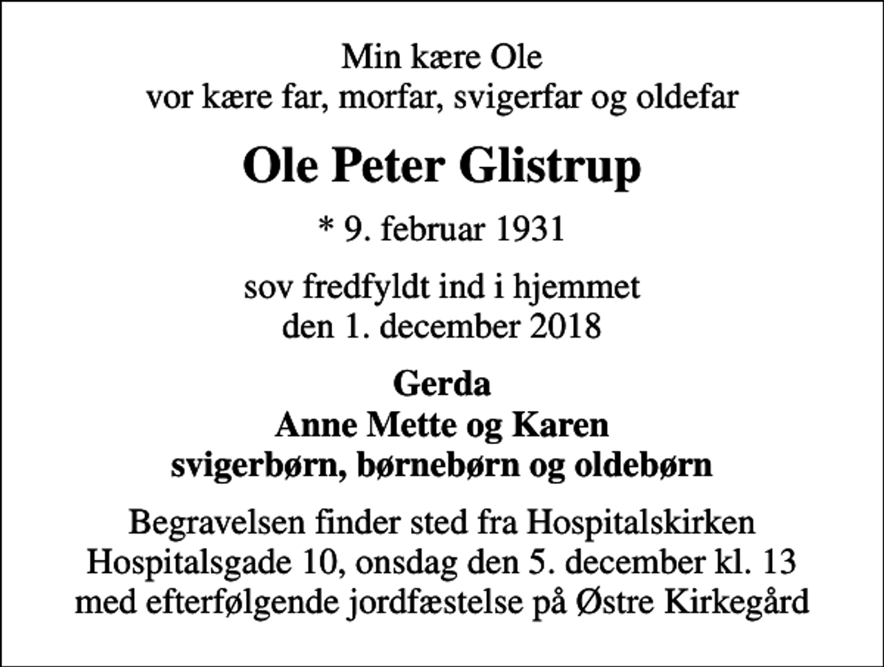 <p>Min kære Ole vor kære far, morfar, svigerfar og oldefar<br />Ole Peter Glistrup<br />* 9. februar 1931<br />sov fredfyldt ind i hjemmet den 1. december 2018<br />Gerda Anne Mette og Karen svigerbørn, børnebørn og oldebørn<br />Begravelsen finder sted fra Hospitalskirken onsdag den 5. december kl. 13.00<br />Begravelsen finder sted fra Hospitalskirken Hospitalsgade 10, onsdag den 5. december kl. 13 med efterfølgende jordfæstelse på Østre Kirkegård</p>