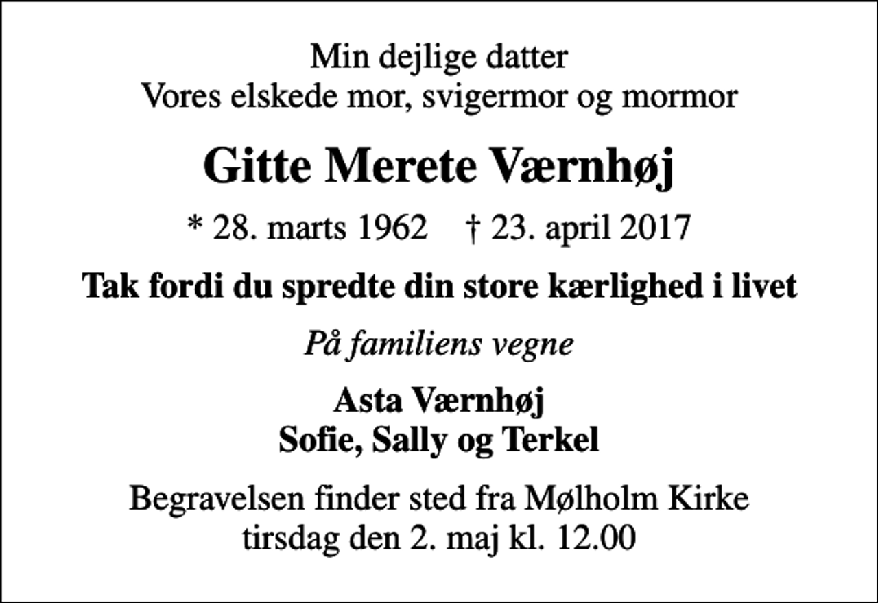<p>Min dejlige datter Vores elskede mor, svigermor og mormor<br />Gitte Merete Værnhøj<br />* 28. marts 1962 ✝ 23. april 2017<br />Tak fordi du spredte din store kærlighed i livet<br />På familiens vegne<br />Asta Værnhøj Sofie, Sally og Terkel<br />Begravelsen finder sted fra Mølholm Kirke tirsdag den 2. maj kl. 12.00</p>