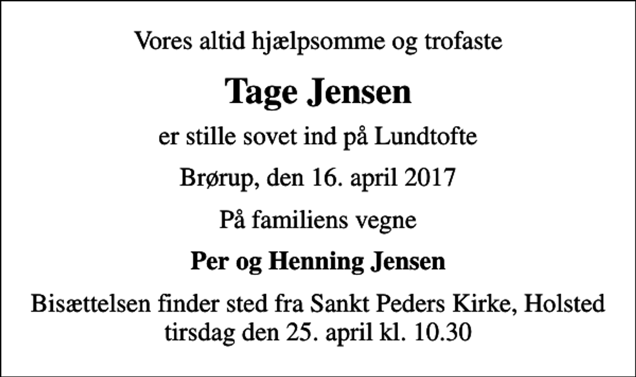 <p>Vores altid hjælpsomme og trofaste<br />Tage Jensen<br />er stille sovet ind på Lundtofte<br />Brørup, den 16. april 2017<br />På familiens vegne<br />Per og Henning Jensen<br />Bisættelsen finder sted fra Sankt Peders Kirke, Holsted tirsdag den 25. april kl. 10.30</p>